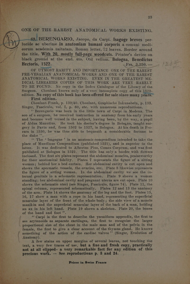 ONE OF THE RAREST ANATOMICAL WORKS EXISTING. , 494 BERENGARIO, Jacopo, da Carpi. Isagoge breves per- lucide ac uberime in anatomiam humani corporis a comuni medi- corum academia usitatam. Roman letter. 72 leaves. Border around the title. With 20, mostly full-page woodcuts. Printer’s device on 3 black ground at the end. 4to. Old vellum. Bologna, Benedictus % Hectoris, 1522. «F rs. 3.250. — ae OF UTMOST RARITY AND IMPORTANCE ONE OF THE RAREST i PRE-VESALIAN ANATOMICAL WORKS AND ONE OF THE RAREST | ANATOMICAL WORKS EXISTING. EVEN IN THE GREATEST ME- DICAL LIBRARIES COPIES OF THIS WORK ARE VERY RARELY ‘ TO BE FOUND. No copy in the Indox Catalogue of the Library of the &amp; Surgeon. Choulant knows only of a very incomplete copy of this 1522- = edition. No copy of this book has been offered for sale since many years. | First edition. Choulant-Frank, p. 139/40. Choulant, Graphische Inkunabeln, p. 133. Singer, Fasciculo, vol. I, p. 60, etc. with numerous reproductions. ‘- Berengario was born in the little town of Carpi in Modena. The zs son of a surgeon, he received instruction in anatomy from his early years Pe and became well versed in the subject, having been, by the way, a pupil hs, of Aldus Manutius. He took his doctor’s degree in Bologna, taught sur- . gery in Pavia and, from 1502 to 1527, in Bologna. At his death in Fer- ee rara in 1530, he was thus able to bequeath a considerable fortune to = the duke ’’. ‘¢ The ‘ Isagogae ’ is an anatomic compendium intended to take the place of Mundinus Compendium (published 1521), and is superior to the latter. It was dedicated to Albertus Pius, Comes Carprum, and was first si published at Bologna in 1522. The title has only a border with flowers if inclosed. The first six plates represent the abdominal muscles, praiseworthy for their anatomical fidelity. Plates 7 represents the figure of a sitting woman; behind her a bed curtain. Her abdominal cavity is cut open and shows the spermatic vessels, the ovaries, etc. Plate 8 likewise represents the figure of a sitting woman. In the abdominal cavity we see the in- ternal genitals in a schematic representation. Plate 9 shows a woman standing; her abdominal cavity and pregnant uterus are cut open. Plate 10 shows the ‘schematic uteri (see Singer, Fasciculo, figure 74). Plate 11, the spinal column, represented schematically. Plates 12 and 13 the anatomy of the arm. Plate 14 shows the anatomy of the leg and the foot. Plates 15, 16, 17 show a man with a rope in his hand, representing the superficial muscular layer of the front of the whole body; the side view of a muscle manikin and the snperficial muscular layer of the back of a man, holding an ax in his left hand. Plate 19 shows a skeleton. Plate 20, the bones of the hand and foot ”’. ‘‘ Carpi is the first to describe the yermiform appendix, the first to see arytenoids as separate cartilages, the first to recognize the larger . proportional size of the chest in the male man and of the pelvis in the female, the first to give a clear account of the thymus gland. He knows / something of the action of the cardiac valves ’’ (Singer, Evolution of aR \ Anatomy). . A few stains on upper margins of several leaves, not touching the text, a very few traces of use, but a fine and fresh copy, practically not at all clipped- a very remarkable fact for any edition of - this precious work. — See reproductions p. 3 and 24.