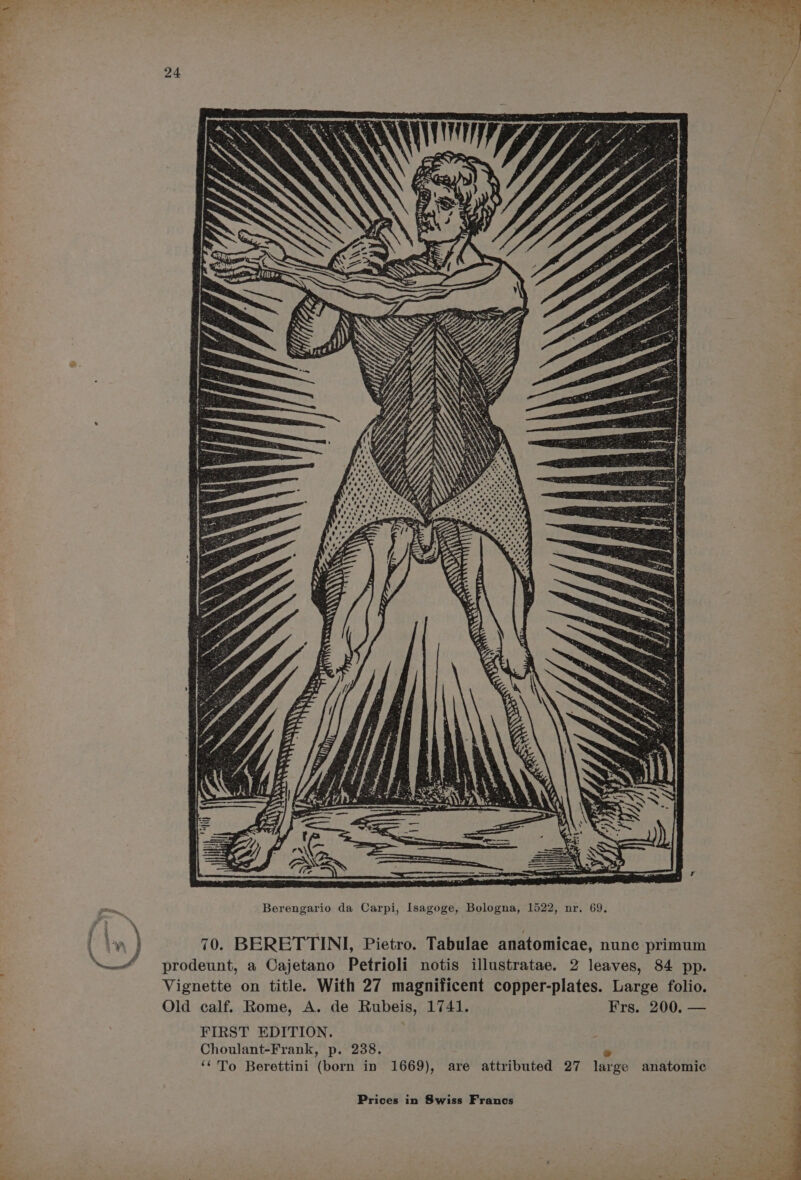 aa } ‘ “ss is r xn Ltt Berengario da Carpi, Isagoge, Bologna, 1522, nr. 69. 70. BERETTINI, Pietro. Tabulae anatomicae, nunc primum prodeunt, a Cajetano Petrioli notis illustratae. 2 leaves, 84 pp. Vignette on title. With 27 magnificent copper-plates. Large folio. Old calf. Rome, A. de Rubeis, 1741. Frs. 200. — i FIRST EDITION. . Choulant-Frank, p. 238. e ‘‘To Berettini (born in 1669), are attributed 27 large anatomic