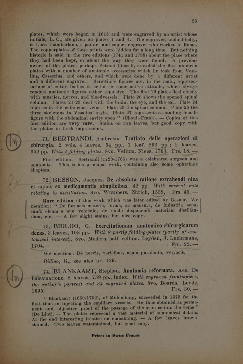plates, which were begun in 1618 and were engraved by an artist whose initials, L. C., are given on plates 1 and 4. The engraver, undoubtedly, is Luca Ciamberlano, a painter and copper engraver who worked in Rome. ~ The copperplates of these prints were hidden for along time. But nothing historic is said in the two editions (1741 and 1788) about the place where they had been kept, or about the way they were found. A _ previous owner of. the plates, perhaps Petrioli himself, crowded the first nineteen plates with a number of anatomic accessories which he took from Vesa- lius, Casserius, and others, and which were done by a different artist and a different engraver. Berettini’s figures are, in the main, represen- tations of entire bodies in action or some active attitude, which always renders anatomic figures rather repulsive. The first 19 plates deal chiefly with muscles, nerves, and bloodvessels. Plate 20 shows the opened spinal column. Plates 21-23 deal with the brain, the eye, and the ear. Plate 24 represents the cutaneous veins. Plate 25 the spinal column. Plate 26 the three skeletons in Vesalius’ style. Plate 27 represents a standing female figure with the abdominal cavity open ’’ (Choul.-Frank). — Copies of this first edition are very rare. Stains on two leaves, but good copy with the plates in fresh impressions. 71. BERTRANDI, Ambrosio. Trattato delle operazioni di_ chirurgia. 2 vols. 4 leaves, 54 pp., 1 leaf, 263 pp.; 2 leaves, 352 pp. With 4 folding plates. 8vo. Vellum. Nices, 1763. Frs. 18. — First edition. Bertrandi (1723-1765) was a celebrated surgeon and anatomist. This is his principal work, containing also some ophtalmic - chapters. 72.) BESSON, Jacques. De absoluta ratione extrahendi olea “et aquas ex medicamentis simplicibus. 42 pp. With several cuts relating to distillation. 8vo. Wrappers. Ziirich, 1559, Frs. 40. — Rare edition of this work which was later edited by Gesner. We} mention: “‘ De fornacis materia, forma, ac mensura, de industria sepa- | randi oleum a suo vehiculo, de modo disponendi materiam distillan- | dam, etc. — A few slight stains, but nice copy. Stee 73. BIDLOO, G. Exercitationum anatomico-chirurgicarum decas. 3 leaves, 108 pp.. With 8 partly folding-plates (partly of ana- tomical interest). 8vo. Modern half vellum. Leyden, J. Luchtmans, 1704. . Frs. 22. — ~ We mention: De nervis, varicibus, oculo purulento, -verrucis. Bidloo, G., see also nr.- 129. 74, BLANKAART, Stephan. Anatomia reformata. Acc. De _.-balsamatione. 8 leaves, 759 pp., index. With engraved frontispiece, the author’s portrait and 84 engraved plates. 8Vvo0, Boards. Leyde, - 1695. Frs. 30. — ‘¢ Blankaart (1650-1702), of Middelburg, succeeded in 1675 for the first time in injecting the capillary vessels. He thus obtained as perma- nent and objective proof of the passage of the arteries into the veins ”’ (De Lint). — The plates represent a vast material of anatomical details. At the end interesting treatise on embalming. — A few leaves brown- * stained. Two leaves waterstained, but good copy.