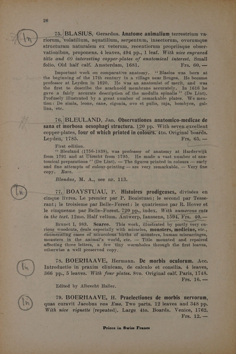 75. BLASIUS, Gerardus. Anatome animalium terrestrium va- riorum, ‘volatilium, aquatilium, serpentum, inseectorum, ovorumque structuram naturalem ex veterum, recentiorum propriisque obser- vationibus, proponens. 4 leaves, 494 pp., 1 leaf. With nice engraved title and 60 interesting copper-plates of anatomical interest. Small folio. Old half calf. Amsterdam, 1681. Frs. 60. — Important work on comparative anatomy. ‘‘ Blasius was born at professor at Leyden in 1620. He was an anatomist of merit, and was the first to describe the arachnoid membrane accurately. In 1616 he gave a fairly accurate description of the medulla spinalis ’’ (De Lint). Profusely illustrated by a great number of remarkable plates. We men- tion: De simia, leone, cane, cigonia, ovo et pullo, raja, bombyce, gal- lina, ‘etc. 76. BLEULAND, Jan. Observationes anatomico-medicae de sana et morbosa oesophagi structura. 120 pp. With seven.excellent copper-plates, four of which printed in colours. 4to. Original boards. Leyden, 1785. Frs. 65. — First edition. ‘* Bleuland (1756-1838), was professor of anatomy at Harderwijk from 1791 and at Utrecht from 1795. He made a vast number of ana- tomical preparations ’’ (De Lint). — The figures printed in colours — early and fine attempts of colour-printing — are very. remarkable. — Very fine copy. Rare. Blondus, M. A., see nr. Lins 77. BOAYSTUAU, P. Histoires prodigeuses, divisées en cinque livres. Le premier par P. Boaistuau; le second par Tesse- rant; le troisieme par Belle-Forest: le quatriesme par R. Hover et le cinquesme par Belle-Forest. 720 pp., index. With numerous cuts im the text. 12mo. Half vellum. Antwerp, Tanssens, 1594. ‘Frs. 40.- — Brunet I, 983. Searee. This work, illustrated by partly 7 very cu- rious woodeuts, deals especially with miracles, monsters, medicine, etc., énumerating cases of miracolous births of monsters, human miscarriages, monsters in the animal’s world, etc. — Title mounted and repaired affecting three letters, a few tiny wormholes through the first leaves, otherwise a well preserved copy. 78. BOERHAAVE, Hermann. De morbis oculorum. Ace. Introductio in praxim clinicam, de calculo et consilia. 4 leaves, 366 pp., 5 leaves. With four plates. 8vo. Original calf. Paris, 1748. Frs. 16. — Edited by Albrecht Haller. 79. BOERHAAVE, H. Praelectiones de morbis nervorum, quas curavit Jacobus van Hms. Two parts. 12 leaves and 348 pp. With nice vignette (repeated). Large 4to. Boards. Venice, 1762. ; Frs. 12.—