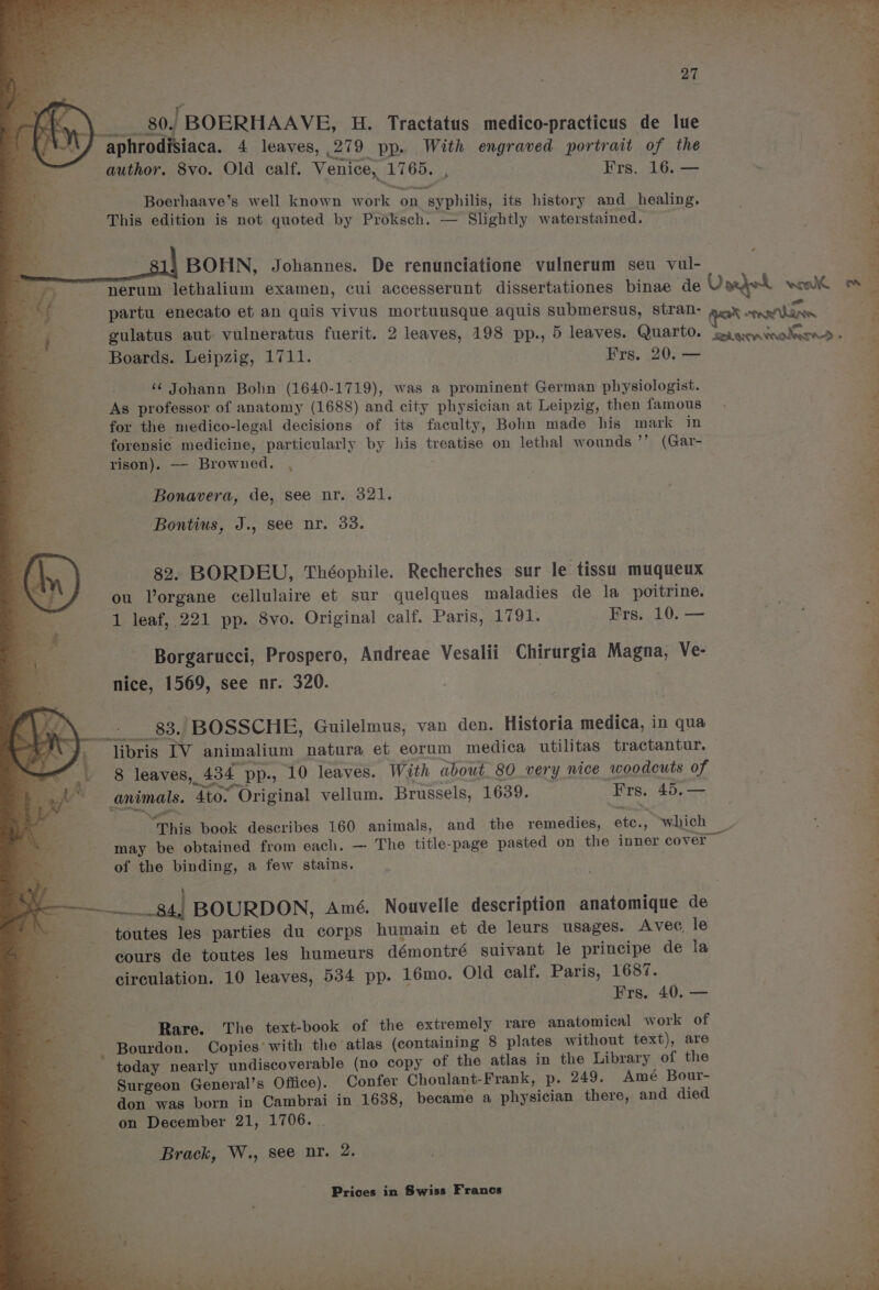 a “et ¥ me 27 = 0, BOERHAAVE, H. Tractatus medico-practicus de lue | jaca. 4 leaves, 279 pp. With engraved portrait of the author. 8vo. Old ealf. Venice, 1765. | Frs. 16. — ae Boerhaave’s well known work on syphilis, its history and healing. This edition is not quoted by Proksch. — Slightly waterstained. 81) BOHN, Johannes. De renunciatione vulnerum seu val- nerum lethalium examen, cui accesserunt dissertationes binae de Varjek won om partu enecato et an quis vivus mortuusque aquis submersus, stran- mene LAAN gulatus aut vulneratus fuerit. 2 leaves, 198 pp., 5 leaves. Quarto. “fad aecvintn leeeelte Boards. Leipzig, 1711. Frs. 20. — ‘¢ Johann Bohn (1640-1719), was a prominent German physiologist. As professor of anatomy (1688) and city physician at Leipzig, then famous for the medico-legal decisions of its faculty, Bohn made his mark in forensic EP aaiciney particularly by his treatise on lethal wounds ”” (Gar- rison). — Browned. . ’ TPA F igo ae » gn i =. Bonavera, de, see nr. 321. a Bontius, J., see nr. 33. = ; s 82. BORDEU, Théophile. Recherches sur le tissu muqueux 5 ou lorgane cellulaire et sur quelques maladies de la poitrine. a 1 leaf, 221 pp. 8vo. Original calf. Paris, 1791. Frs. 10. — Borgarucci, Prospero, Andreae Vesalii Chirurgia Magna, Ve- nice, 1569, see nr. 320. 83. BOSSCHE, Guilelmus, van den. Historia medica, in qua ‘libris IV animalium natura et eorum medica utilitas tractantur. 8 leaves, 4 434 pp-, 10 leaves. With about 80 very nice woodcuts of animals. ‘Ato. Original vellum. Brussels, 1639. Bre; 4D; —- a This book describes 160 animals, and the remedies, ote. se which may be obtained from each. — The title-page pasted on the inner cover of the binding, a few stains. y nen Re PY ‘ ; pigs ns b. Mag i gat els te ess tak fo ile liaiainee Saad BOURDON, Amé. Nouvelle description anatomique de autos les parties du corps humain et de leurs usages. Avec, le cours de toutes les humeurs démontré suivant le principe de la circulation. 10 leaves, 534 pp. 16mo. Old calf. Paris, 1687. Frs. 40. — Rare. The text-book of the extremely rare anatomical work of _ Bourdon. Copies’ with the atlas (containing 8 plates without text), are ~ today nearly undiscoverable (no copy of the atlas in the Library of the Surgeon General’s Office). Confer Choulant-Frank, p. 249. Amé Bour- don was born in Cambrai in 1638, became a physician there, and died on December 21, 1706. . Brack, W., see nr. 2. Prices in Swiss Francs c 2 ’ 3 ¢ 1 L ‘ Be * » . Pe et ae a Ee eR, Se ee hn ae ead i > ie ‘ P ‘ an. - td < - oa ? Z ; 7%) + ~ : by i : oy : ‘ Ta ee a eee ae Pee eae) ee a ad oS ee ell ade, Pa! Dia ak P a1.4 ee det pat 2 ate a5 ide