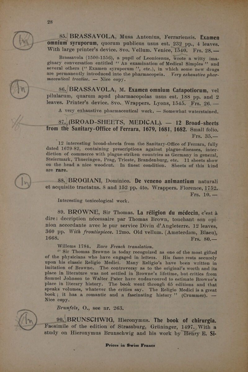 mos 28 __85. BRASSAVOLA, Musa Antonius, Ferrariensis. Examen omnium syruporum, quorum publicus usus est. 232 pp., 4 leaves. With large printer’s device. 8vo. Vellum. Venice, 1540. Frs. 28.— Brassavola (1500-1556), a pupil of Leonicenus, wrote a witty ima- ginary conversation entitled ‘‘ An examination of Medical Simples ’’ and several others (‘‘ Examen syruporum ’’, ete.), in which some new diugs are permanently introduced into the pharmacopeia. Very exhaustive phar- maceutical treatise. — Nice copy. 86. BRASSAVOLA, M. Examen omnium Catapotiorum, vel pilularum, quarum apud pharmacopolas usus est. 188 pp. and 2 leaves. Printer’s device. 8vo. Wrappers. Lyons, 1545. Frs. 26. — A very exhaustive pharmaceutical work. — Somewhat waterstained. __ 87. (BROAD-SHEETS, MEDICAL). — 12 Broad-sheets from the Sanitary-Office of Ferrara, 1679, 1681, 1682. Small folio. 12 interesting broad-sheets from the Sanitary-Office of Ferrara, fully dated 1679-82, containing prescriptions against plague-diseases, inter- diction of commerce with plague-striken countries as Germany in general, on the head a nice woodcut. In finest condition. Sheets of this kind are rare. 88. BROGIANI, Dominico. De veneno animantium naturali et acquisito tractatus. 8 and 152 pp. 4to. Wrappers. Florence, 1752. . Frs. 10. — Interesting toxicological work. 89. BROWNE, Sir Thomas. La réligion du médecin, c’est a dire: decription nécessaire par Thomas Brown, touchant son opi- nion accordante avec le pur service Divin d’Angleterre. 12 leaves, 360 pp. With frontispiece. 12mo. Old vellum. (Amsterdam, Blaeu), 1668. Frs. 80.— Willems 1784. Rare French translation. *‘ Sir Thomas Browne is today recognized as one of the most gifted of the physicians who have engaged in lefters. His fame rests securely upon his classic Religio Medici. Many Religio’s have been written in imitation of Browne. The controversy as to the original’s worth and its place in literature was not settled in Browne’s lifetime, but critics from Samuel Johnson to Walter Pater have endeavoured to estimate Browne’s place in literary history. The book went through 65 editions and that speaks volumes, whatever the critics say. The Religio Medici is a great book; it has a romantic and a fascinating history ’’ (Crummer). — Nice copy. Brunfels, O., see nr. 263. 90., BRUNSCHWIG, Hieronymus. The book of chirurgia. Facsimile of the edition of Strassburg, Griininger, 1497. With a study on Hieronymus Brunschwig and his work by Hénry E. Si- Prices in Swiss Francs »
