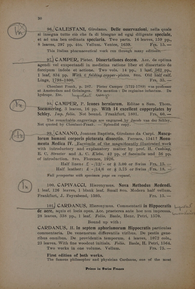 _96., CALESTANI, Girolamo. Delle osservazioni, nella quale si insegna tutto cid che fa di bisogno ad ogni diligente speciale, 8 leaves, 297 pp. 4to. Vellum. Venice, 1689. Frs. 15 This Italian pharmaceutical work run through many editionss— A CAMPER, Pieter. Dissertationes decem. Acc. de optima agendi vel exspectandi in medicina ratione liber et dissertatio de forcipum indole et actione. Two vols. 14 pp., 1 leaf, 562 pp., 1 leaf, 834 pp. With 6 folding copper ~plates. 8v0. Old half calf. Linge, 1798- 1800. Frs, 35, — Choulant Frank, p. 287. Pieter Camper (1722- 1789) was professor at Amsterdam and Groningen. We mention: De regimine infantum. De hydrope. Etc. WeepenXeenk A2ede- 1 98. CAMPER, P. Icones herniarum. Editae a Sam. Thom. Soemmering. 3 leaves, 16 pp. With 14 excellent copperplates by Schley. Imp. folio. Not bound. Frankfurt, 1801. Frs, 60. — Not quoted by Choulant-Frank. — Splendid copy. : 99. CANANO, Joannes Baptista, Girolamo da Carpi. Muscu- menta Medica IV. _Facsimile of the magnificently illustrated work with introductory and explanatory matter by prof. H. Cushing, KH. CO. Streeter and A. C. Klebs. 42 pp. of facsimile and 56 pp. of introduction. 8vo. Florence, 1926. Half linen: rs -/12/- or § 3.00 or Swiss Frs,_ 15. — Half leather: £ -/14/6 or § 3.75 or Swiss Ghealt 18. Full prospectus with specimen page on request. 100. CAPIVACCI, Hieronymus. Nova Methodus Medendi. 1 leaf, 126 leaves, 1 blank leaf. Small 8vo. Modern half vellum. Frankfurt, J. Feyrabend, 1593. Frs. 15. — 28 leaves, 338 pp., 1 leaf. Folio. Basle, Henr. Petri, 1570. Bound up with: commentaria. De venenorum differentiis viribus. De pestis gene- ribus omnibus. De providentia temporum. 4 leaves, 1072 cols., 23 leaves. With fine woodcut initials. Folio. Basle, H. Petri, 1564. Two works in one volume. Vellum. Frs. 75. — First edition of both works. The famous philosopher and physician Cardanus, one of the most