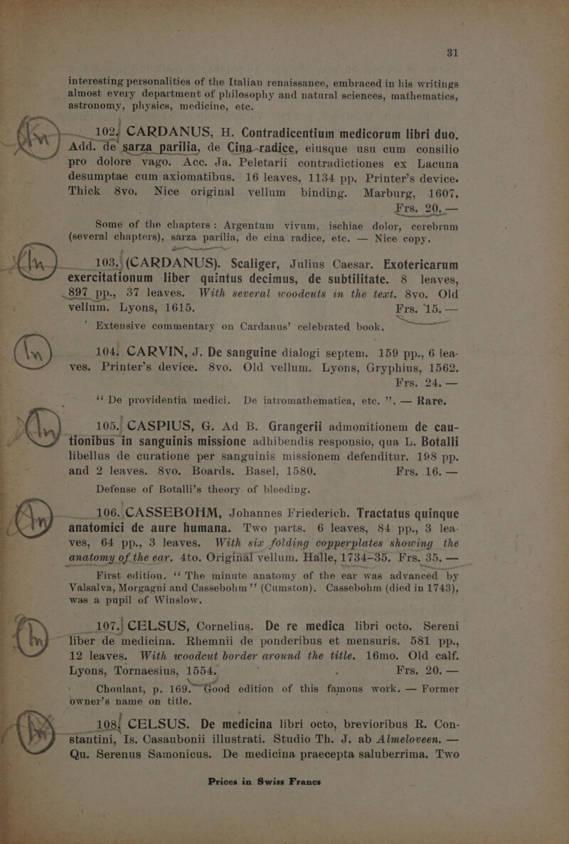 interesting personalities of the Italian renaissance, embraced in his writings almost every department of philosophy and natural sciences, mathematics, ae Ne physics, medicine, ete. gad Add. de sarza_parilia, de Cina-radice, eiusque usu cum consilio desumptae cum axiomatibus. 16 leaves, 1134 pp, Printer’s device. Thick 8vo. Nice original vellum binding. Marburg, 1607. Frs. 20, — Some of the chapters : Argentum vivum, ischiae dolor, hats (several eee sarza parilia, de cina radice, etc. — Nice copy. GR cae, 103. | | (CARDANUS). Scaliger, Julius Caesar. Exotericarum 897 97 PP.; 37 leaves. With several woodcuts in the text. 8vo. Old “Yellum. Lyons, 1615. Frs, 15, — pe? i es Extensive commentary on Cardanus’ celebrated book. 104, CARVIN, J. De sanguine dialogi septem. 159 pp., 6 lea- ves. Printer’s device. 8vo. Old vellum. Lyons, Gryphius, 1562. Frs. 24. — ‘‘ De providentia medici. De iatromathematica, etc. ”’. — Rare. 105. CASPIUS, G. Ad B. Grangerii admonitionem de cau- ~tionibus in sanguinis missione adhibendis responsio, qua L. Botalli libellus de curatione per sanguinis missionem defenditur. 198 pp. and 2 leaves. 8vo. Boards. Basel, 1580. Frs. 16. — Defense of Botalli’s theory of bleeding. | 106. CASSEBOHM, Johannes Friederich. Tractatus quinque anatomici de aure humana. Two parts. 6 leaves, 84 pp., 3 lea- ves, 64 pp., 3 leaves. With six folding copperplates showing the First edition. ‘‘ The minute anatomy of the ear was RAvRAeee by Valsalva, Morgagni and Cassebohm ”’ (Cumston). Cassebohm (died in 1743), was a pupil of Winslow. : 107.) CELSUS, Cornelius. De re medica libri octo. Sereni 12 leaves. With woodeut border around the title. 16mo. Old ealf. Choulant, p. 169, od edition of this famous work. — Former owner’s name on title. tos! CELSUS. De medicina libri 28 brevioribus R. Con- Qu. Serenus Samonicus. De medicina praecepta saluberrima. Two