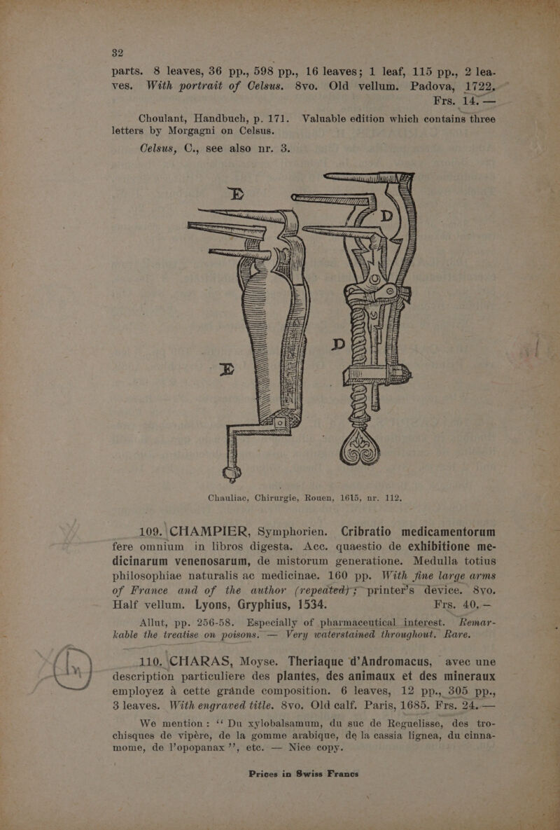 ~ 32 With portrait of Celsus. 8vo. Old vellum. Padova, 1722. Erg. 147-2 Choulant, Handbuch, p. 171. Valuable edition which contains three Celsus, C., see also nr. 3. sa = 3a: Th S Seva ret tal ae eee | eer étrircy, ‘A \\ \ : ye ii ieee : 4 Ly ay enh BT RS Seevass so LH 2 ore sessaten? Chauliac, Chirurgie, Rouen, 1615, nr. 112. 109. CHAMPIER, Symphorien. Cribratio medicamentorum fere omnium in libros digesta. Acc. quaestio de exhibitione me- dicinarum venenosarum, de mistorum generatione. Medulla totius philosophiae naturalis ac medicinae. 160 pp. With fine large arms of France and of the author (repeated); ~printer’s device. 8yo. Half vellum. Lyons, Gryphius, 1534. Frs. 40, — Allut, pp. 256-58. Especially of pharmaceutical interest. kable the treatise on poisons. — Very waterstained throughout. Rare. Remar- 110. CHARAS, Moyse. Theriaque d’Andromacus, avec une description particuliere des plantes, des animaux et des mineraux employez a cette grande composition. 6 leaves, 12 pp., 305 pp., 3 leaves. With engraved title. 8vo. Old calf. Paris, 1685. Frs. 24.— We mention: ‘‘ Du xylobalsamum, du suc de Reguelisse, des tro- chisques de vipére, de la gomme arabique, de la cassia lignea, du cinna- mome, de l’opopanax ’’, etc. — Nice copy.