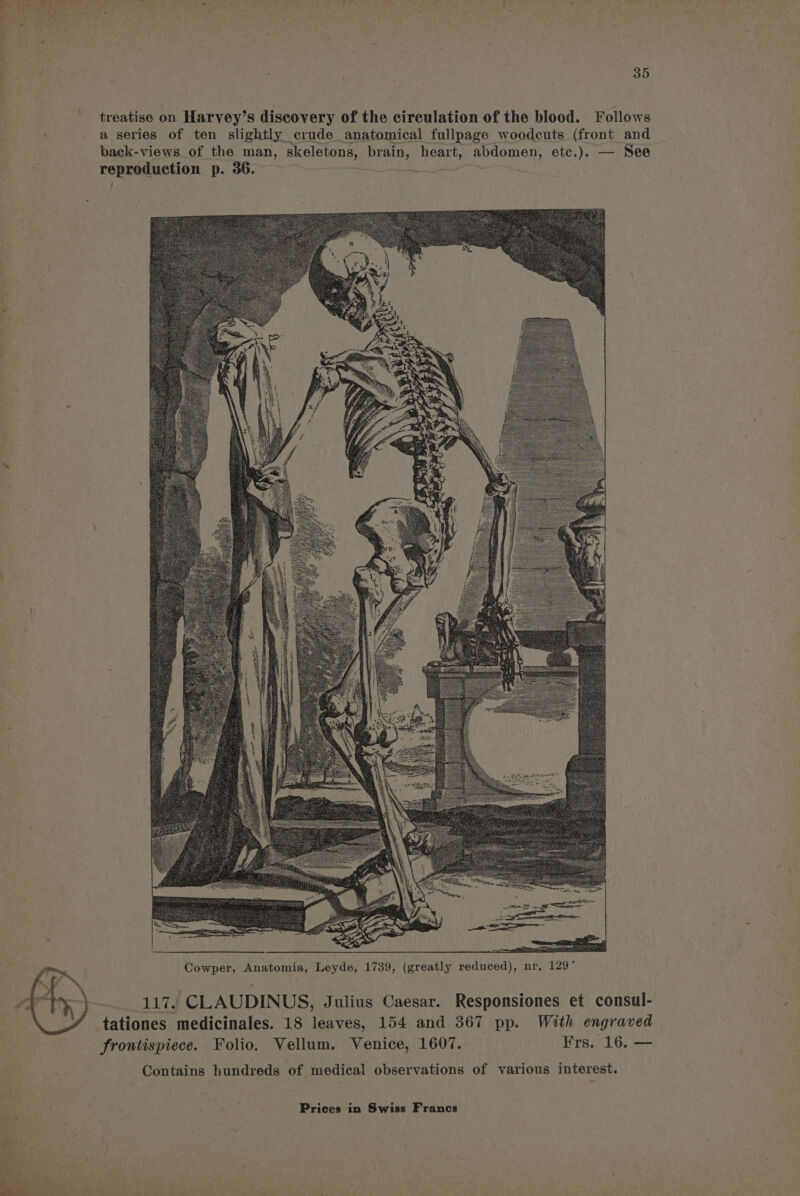 j 35 treatise on Harvey’s discovery of the circulation of the blood. Follows : a series of ten slightly crude anatomical fullpage woodcuts (front and back-views of the man, skeletons, brain, heart, abdomen, etc.). — See reproduction p. 36. = “4 117. CLAUDINUS, Julius Caesar. Responsiones et consul- tationes medicinales. 18 leaves, 154 and 367 pp. With engraved frontispiece. Folio. Vellum. Venice, 1607. Frs. 16. — Contains hundreds of medical observations of various interest.