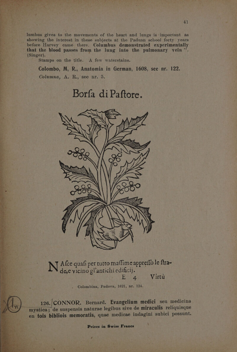 \ (. a lumbus gives to the movements of the heart and lungs is important as | aia showing the interest in these subjects at the Paduan school forty years : before Harvey came there. Columbus demonstrated experimentally : that the blood passes from the lung into the pulmonary vein ”’. ' (Singer). Stamps on the title. A few waterstains. EK WW te ‘4 a, Mi Wi ypysp LY Up ME N Afce quafi per tutto maffime appreffo le ftra- dee vicino g!’antichi edificij. Wedone Virta Colombina, Padova, 1621, nr. 124. 126. CONNOR. Bernard. Evangelium medici seu medicina “mnystica; de suspensis naturae legibus sive de miraculis reliquisque en tois bibliois memoratis, quae medicae indagini subici possunt.