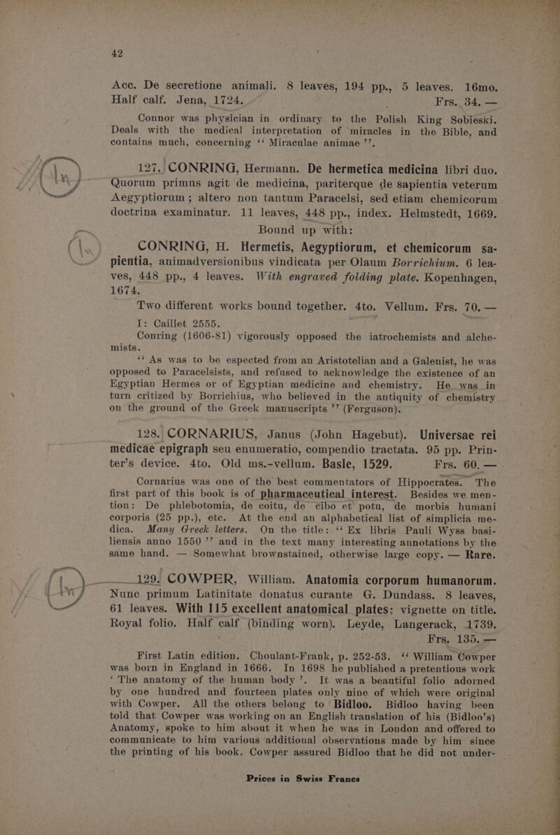 Acc. De secretione animali. 8 leaves, 194 pp., 5 leaves. 16mo. Half calf. Jena, 1724. Frs.. 34, — Connor was physician in ordinary to the Polish King Sobiesixi. Deals with the medical interpretation of miracles in the Bible, and contains much, concerning ‘‘ Miraculae animae ’’. 127. CONRING, Hermann. De hermetica medicina libri duo. Quorum primus agit de medicina, pariterque de sapientia veterum Aegyptiorum ; altero non tantum Paracelsi, sed etiam chemicorum doctrina examinatur. 11 leaves, 448 pp. index. Helmstedt, 1669. Bound up with: CONRING, H. Hermetis, Aegyptiorum, et chemicorum sa- pientia, animadversionibus vindicata per Olaum Borrichiwm. 6 lea- ves, 448 pp., 4 leaves. With engraved folding plate. Kopenhagen, 1674. Two different works bound together. 4to. Vellum. Frs. 70. — I: Caillet 2555. Conring (1606-81) vigorously opposed the iatrochemists and alche- mists. ‘* As was to be espected from an Aristotelian and a Galenist, he was opposed to Paracelsists, and refused to acknowledge the Sctatenca of an Egyptian Hermes or of Egyptian medicine and chemistry. He was in turn critized by Borrichius, who. believed in the antiquity of chemistry on the ground of the Creek manuscripts ’’ (Ferguson). 128. CORNARIUS, Janus (John Hagebut). Universae rei medicae epigraph seu enumeratio, compendio tractata. 95 pp. Prin- | ter’s device. 4to. Old ms.-vellum. Basle, 1529. Frs. 60.— | Cornarius was one of the best commentators of Hippocrates. The first part of this book is of pharmaceutical interest. Besides we men- tion: De phlebotomia, de coitu, de cibo et potu, de morbis humani corporis (25 pp.), etc. At the end an alphabetical list of simplicia me- dica. Many Greek letters. On the title: ‘‘ Ex libris Pauli Wyss basi- liensis anno 1550 ’’ and in the text many interesting annotations by the same hand. — Somewhat brownstained, otherwise large copy. — Rare. p ppsrennceae ds bf COWPER, William. Anatomia corporum humanorum. Nune primum Latinitate donatus curante G. Dundass. 8 leaves, 61 leaves. With 115 excellent anatomical plates; vignette on title. Royal folio. Half calf (binding worn). Leyde, Langerack, 1739. Frs, 135. — First Latin edition. Choulant-Frank, p. 252-53. ‘ William Cowper was born in England in 1666. In 1698 he published a pretentious work ‘The anatomy of the human body’. It was a beautiful folio adorned by one hundred and fourteen plates only nine of which were original with Cowper. All the others belong to Bidloo. Bidloo having been told that Cowper was working on an English translation of his (Bidloo’s) a Anatomy, spoke to him about it when he was in London and offered to = communicate to him various additional observations made by him since the printing of his book. Cowper assured Bidloo that he did not under-