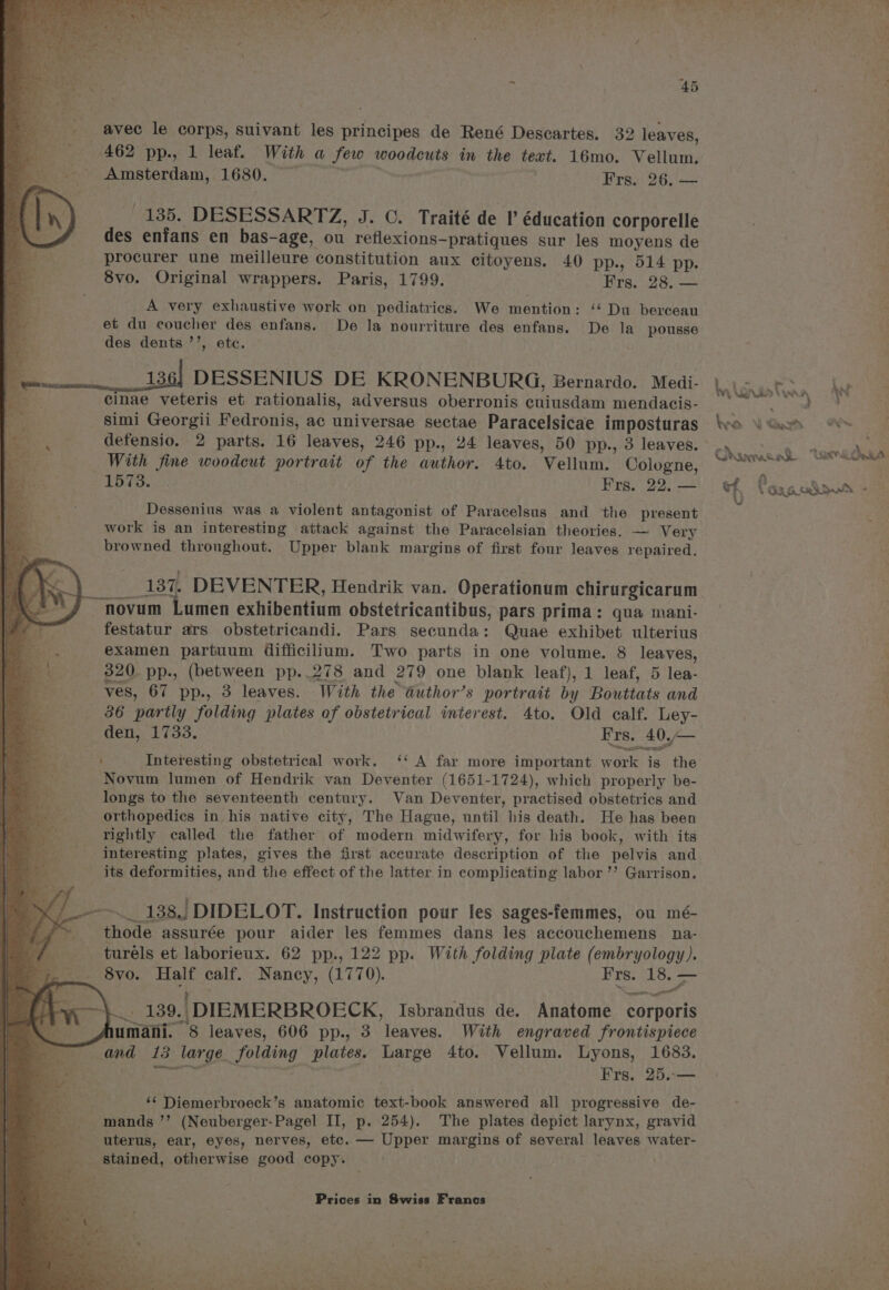 et as Cee S ee Cheese “ook Kg PI . is Sic tne Petal NS PRON he Oey Sie if , wees eee sie eS - xy 4 Ree i < ~ Ale . 45 avec le corps, suivant les principes de René Descartes. 32 leaves, 462 pp., 1 leaf. With a few woodcuts in the text. 16mo. Vellum. Amsterdam, 1680. Fie ee | 4 Wren 26i een 135. DESESSARTZ, J. ©. Traité de I éducation corporelle des enfans en bas-age, ou reflexions-pratiques sur les moyens de procurer une meilleure constitution aux citoyens. 40 pp., 514 pp. 8vo. Original wrappers. Paris, 1799. Frs. 28. — A very exhaustive work on pediatrics. We mention: ‘‘ Du berceau et du coucher des enfans. De la nourriture des enfans. De la pousse des dents ’’, ete. 136} DESSENIUS DE KRONENBURG, Bernardo. Medi- |. ; oF cinae veteris et rationalis, adversus oberronis cuiusdam mendacis- ; sic inee simi Georgii Fedronis, ac universae sectae Paracelsicae imposturas ‘vo \ Gas &amp; defensio. 2 parts. 16 leaves, 246 pp., 24 leaves, 50 pp., 3 leaves. . Se tka a With fine woodeut portrait of the author. 4to. Vellum. Cologne, areanah. ‘ae atten ¥ Dessenius was a violent antagonist of Paracelsus and the present work is an interesting attack against the Paracelsian theories. — Very browned throughout. Upper blank margins of first four leaves repaired. ___ 137. DEVENTER, Hendrik van. Operationum chirurgicarum novum Lumen exhibentium obstetricantibus, pars prima: qua mani- festatur ars obstetricandi. Pars secunda: Quae exhibet ulterius examen partuum difficilium. Two parts in one volume. 8 leaves, 320. pp., (between pp..278 and 279 one blank leaf), 1 leaf, 5 lea- ves, 67 pp., 3 leaves. With the aduthor’s portrait by Bouttats and . ; 36 partly folding plates of obstetrical interest. 4to. Old calf. Ley- i; den, 1733. Frs. 40.— Interesting obstetrical work, ‘‘ A far more important work is the Novum lumen of Hendrik van Deventer (1651-1724), which properly be- longs to the seventeenth century. Van Deventer, practised obstetrics and orthopedics in his native city, The Hague, until his death. He has been rightly called the father of modern midwifery, for his book, with its interesting plates, gives the first aceurate description of the pelvis and its deformities, and the effect of the latter in complicating labor ’’ Garrison. -~. 138, DIDELOT. Instruction pour les Sages-femmes, ou mé- thode assurée pour aider les femmes dans les accouchemens na- turéls et laborieux. 62 pp., 122 pp. With folding plate (embryology). 8vo. Half calf. Nancy, (1770). Frs. ae —_ mn \ / 139. DIEMERBROECK, Isbrandus de. Anatome corporis me umafi. 8 leaves, 606 pp., 3 leaves. With engraved frontispiece and 13 large folding plates. Large 4to. Vellum. Lyons, 1683. 5 Se eto 3 Frs. 25.-— ‘¢ Diemerbroeck’s anatomic text-book answered all progressive de- mands ’’ (Neuberger-Pagel II, p. 254). The plates depict larynx, gravid uterus, ear, eyes, nerves, etc. — Upper margins of several leaves water- stained, otherwise good copy. : .