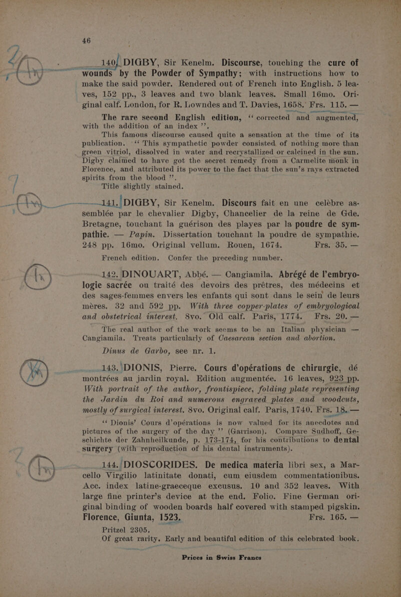 by the Powder of Sympathy; with instructions how to make the said powder. Rendered out of French into English. 5 lea- ves, 152 pp., 3 leaves and two blank leaves. Small 16mo. Ori- ginal calf. London, for R. Lowndes and T. Davies, 1658. Frs. 115. — ee reer Be IS reece S se, The rare second English edition, ‘‘ corrected and augmented, with the addition of an index ’’, This famous discourse catised quite a sensation at the time of its publication. ‘‘ This sympathetic powder consisted, of nothing more than green vitriol, dissolved in water and recrystallized or calcined in the sun. Digby claimed to have got the secret remedy from a Carmelite monk in Florence, and attributed its power to the fact that the sun’s rays extracted spirits from the blood ”’. Title slightly stained. semblée par le chevalier Digby, Chancelier de la reine de Gde. Bretagne, touchant la guérison des playes par la poudre de sym- pathie. — Papin. Dissertation touchant la poudre de sympathie. 248 pp. 16mo. Original vellum. Rouen, 1674. Frs. 35. — French edition. Confer the preceding number. 142. DINOUART, Abbé. — Cangiamila. Abrégé de l’embryo- logie sacrée ou traité des devoirs des prétres, des médecins et des sages-femmes envers les enfants qui sont dans le sein de leurs méres. 32 and 592 pp. With three copper-plates of embryological and obstetrical interest. 8vo. Old calf. Paris, 1774. Frs. 20. — The real author of the work seems to be an Italian physician — Cangiamila. Treats particularly of Caesarean section and abortion. Dinus de Garbo, see nr. 1. 143. DIONIS, Pierre. Cours d’opérations de chirurgie, dé montrées au jardin royal. Edition augmentée. 16 leaves, 923 pp. With portrait of the author, frontispiece, folding plate representing the Jardin du koi and numerous engraved plates and woodcuts, mostly of surgical interest. 8vo. Original calf. Paris, 1740. Frs. 134 ‘‘ Dionis’: Cours d’opérations is now valued for its anecdotes and pictures of the surgery of the day ’’ (Garrison). Compare Sudhoff, Ge- schichte der Zahnheilkunde, p. 173-174, for his contributions to dental surgery oath reproduction of his dental instruments). 144.. ‘DIOSCORIDES. De medica materia libri sex, a Mar- cello Virgilio latinitate donati, cum eiusdem commentationibus. Acc. index latine-graeceque excusus. 10 and 352 leaves. With large fine printer’s device at the end. Folio. Fine German ori- ginal binding of wooden boards half covered with stamped pigskin. Florence, Giunta, 1523, | Frs. 165. — Pritzel 2305. Of great rarity. Early and beautiful edition of this celebrated book. ws