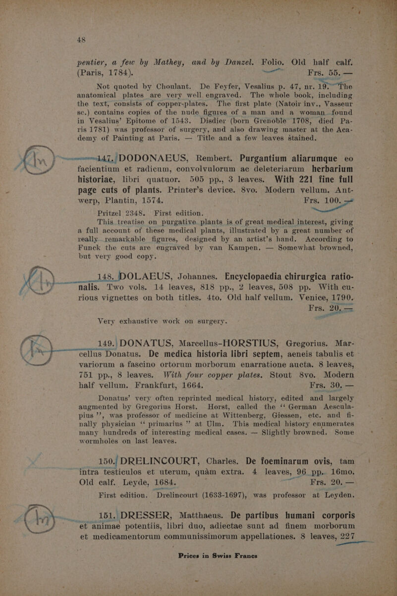 yy pentier, a few by Mathey, and by Danzel. Folio. Old half calf. (Paris, 1784). BS Be eel Frs. 55. — Not quoted by Choulant. De Feyfer, oettins p. 47, nr. 19> “The anatomical plates are very well, engraved. The whole ook: including the text, consists of copper-plates. The first plate (Natoir inv., Vasseur 8c.) contains copies of the nude figures of a man and a woman...found in Vesalius’ Epitome of 1543. Disdier (born Grenoble 1708, died Pa- ris 1781) was professor of surgery, and also drawing master ‘at the Aca- demy of Painting at Paris. — Title and a few leaves Stained. facientium et radicum, convolvulorum ac deleteriarum herbarium historiae, libri quatuor. 505 pp., 3 leaves. With 221 fine full page cuts of plants. Printer’s device. 8vo. Modern vellum. Ant- Pritzel 2348. First edition. aot This treatise on purgative. plants is of great medical interest, giving a full account of these medical plants, illustrated by a great number of really..remarkable figures, designed by an artist’s hand. According to Funck the cuts are engraved by van Kampen. — Somewhat browned, but very good copy. are ae vols. 14 leaves, 818 pp., 2 leaves, 508 pp. With cu- rious vignettes on both bites. 4to. Old half vellum. Venice, i 90. ae 20.. — Very exhaustive work on surgery. _ 149. )/DONATUS, Marcellus-HORSTIUS, Gregorius. Mar- ““cellus Donatus. De medica historia libri septem, aeneis tabulis et variorum a fascino ortorum morborum enarratione aucta. 8 leaves, 751 pp., 8 leaves. With four copper plates. Stout 8vo. Modern half vellum. Frankfurt, 1664. Frs. 30, — Donatus’ very often reprinted moive history, edited and largely augmented by Gregorius Horst. Horst, called the ‘‘ German Aescula- pius ’’, was professor of medicine at Wittenberg; Giessen, etc. and fi- nally physician ‘‘ primarius ” at Ulm. This medical history enumerates many hundreds of interesting medical cases. — Slightly browned. Some wormholes on last leaves. _ 150; DRELINCOURT, Charles. De foeminarum ovis, tam intra testiculos et uterum, quam extra. 4 leaves, 96 pp. 16mo. Old calf. Leyde, 1684. ~~ ¥Frs. 20. — First edition. “Drelineourt este cece was professor at Leyden. 151. \ DRESSER, Matthaeus. De partibus humani corporis et medicamentorum communissimorum appellationes. 8 leaves, 227