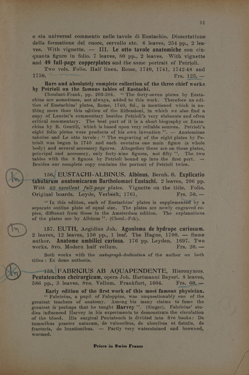 della formatione del cuore, cervello etc. 6 leaves, 254 pp., 2 lea- ves. With vignette. — III. Le otto tavole anatomiche con cin- quanta figure in folio. 7 leaves, 80 pp., 2 leaves. .With vignette and 49 full-page copperplates and the same portrait of Petrioli. Two vols. Folio. Half linen. Rome, 1740, 1741, 1742-48 and 1750. ine yop Frs. 125. — Rare and absolutely complete collection of the three chief works. by Petrioli on the famous tables of Eustachi. Choulant-Frank, pp. 203-204. ‘‘ The forty-seven plates by Eusta- chius are sometimes, not always, added to this work. Therefore an edi- tion of Eustachius’ plates, Rome, 1740, fol., is mentioned which is no- thing more than this edition of the Riflessioni, in which we also find a copy of Lancisi’s commentary besides Petrioli’s very elaborate and often critical commentary. The best part of it is a short biography or Eusta- chius by B. Gentili, which is based upon very reliable sources. Petrioli’s eight folio plates were products of his own invention ’’. — Anatomicae tabulae and Le otto tavole: ‘‘ The engraving of the eight plates by Pe- trioli was begun in 1740 and each contains one main figure (a whole body) and several accessory figures. Altogether there are on these plates, principal and accessory, only forty-nine figures, not fifty ’’. The two tables with the 8 figures by Petrioli bound up into the first part. — Besides our complete copy contains the portrait of Petrioli twice. 156. EUSTACHI-ALBINUS. Albinus, Bernh. S. Explicatio tabularum anatomicarum Bartholomaei Eustachi. 2 leaves, 296 pp. With 89 excellent full-page plates. Vignette on the title. Folio. Original boards. Leyde, Verbeek, 1761. Frs. 50. — ‘¢In this edition, each of Eustachius’ plates is supplemented by a separate outline plate of equal size. The plates are newly engraved co- pies, different from those in the Amsterdam edition. The explanations of the plates are by Albinus ’’. (Choul.-Frk). 157. EUTH, Aegidius Joh. Agonisma de hydrope curiosum. 2 leaves, 12 leaves, 150 pp., 1 leaf. The Hague, 1700. — Same author. Anatome umbilici curiosa. 176 pp. Leyden, 1697. Two works. 8vo. Modern half vellum. Frs. 20. — Both works with the autograph-dedication of the author on both titles : Ex dono authoris. | Pentateuchos cheirurgicum, opera Joh. Hartmanni Beyeri. 8 leaves, 586 pp., 3 leaves. 8vo. Vellum. Frankfurt, 1604. Frs. 60, — Early edition of the first work of this most famous physician. ‘¢ Fabricius, a pupil of Faloppius, was unquestionably one of the greatest teachers of anatomy. Among his many claims to fame the greatest is perhaps that he taught Harvey ’’. (Singer). Fabricius’ stu- dies influenced Harvey in his experiments to demonstrate the circulation of the blood. His surgical Pentateuch is divided into five books: De tumoribus praeter naturam, de vulneribus, de ulceribus et fistulis, de fracturis, de luxationibus. — Partly very waterstained and browned, . wormed,