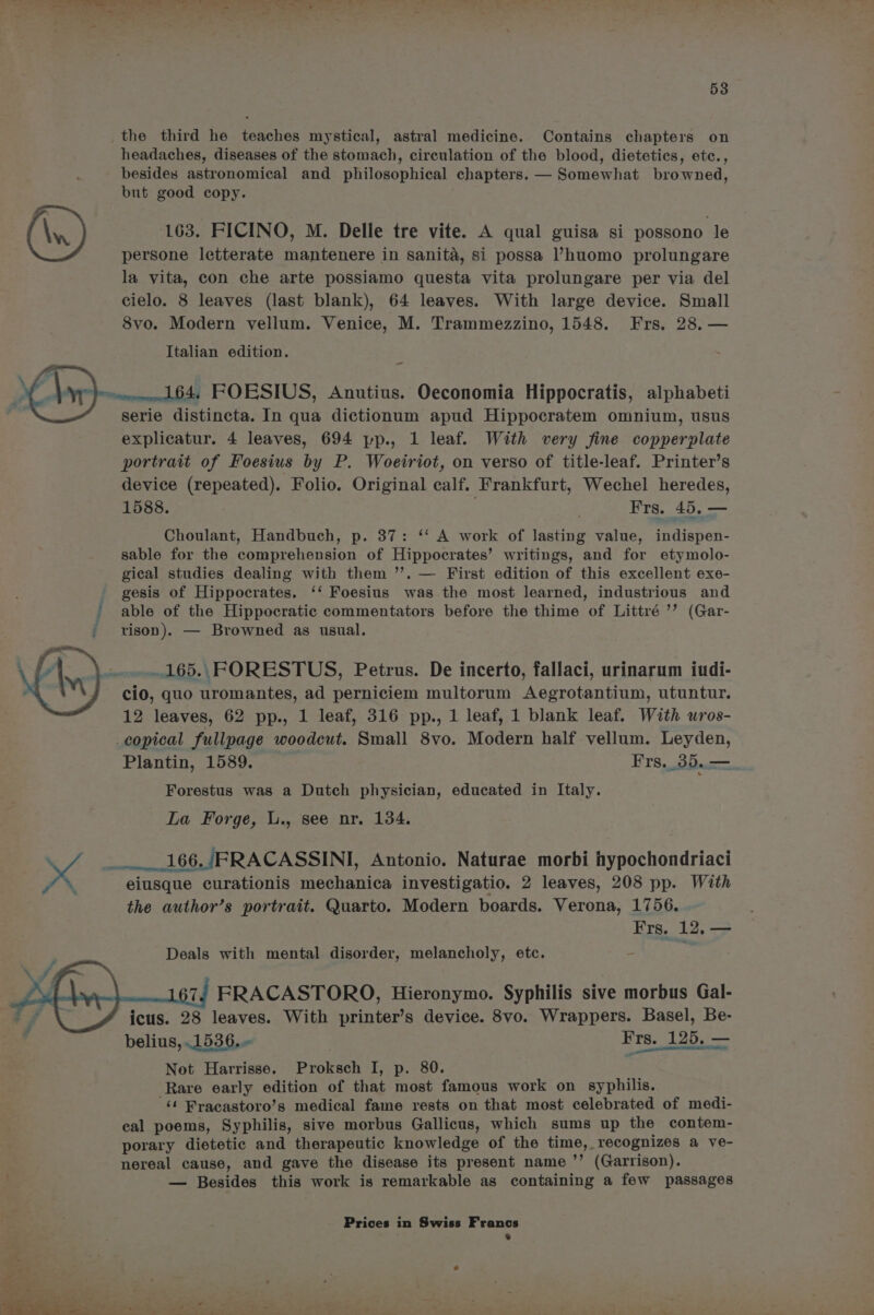 the third he teaches mystical, astral medicine. Contains chapters on headaches, diseases of the stomach, circulation of the blood, dietetics, ete., besides astronomical and philosophical chapters. —+ Somewhat browned, but good copy. (\n) 163. FICINO, M. Delle tre vite. A qual guisa si possono le persone letterate mantenere in sanita, si possa l’huomo prolungare la vita, con che arte possiamo questa vita prolungare per via del cielo. 8 leaves (last blank), 64 leaves. With large device. Small 8vo. Modern vellum. Venice, M. Trammezzino, 1548. Frs. 28. — Italian edition. ~ ~_mw&amp;64. FOESIUS, Anutius. Oeconomia Hippocratis, alphabeti serie distincta. In qua dictionum apud Hippocratem omnium, usus explicatur. 4 leaves, 694 pp., 1 leaf. With very fine copperplate portrait of Foesius by P. Woeiriot, on verso of title-leaf. Printer’s device (repeated). Folio. Original calf. Frankfurt, Wechel heredes, 1588. . Frs. 45. — Choulant, Handbuch, p. 37: ‘‘ A work of lasting value, indispen- sable for the comprehension of Hippocrates’ writings, and for etymolo- gical studies dealing with them ’’. — First edition of this excellent exe- gesis of Hippocrates. ‘‘ Foesius was the most learned, industrious and ' able of the Hippocratic commentators before the thime of Littré ’’ (Gar- / vison). — Browned as usual. ...165., FORESTUS, Petrus. De incerto, fallaci, urinarum iudi- cio, quo uromantes, ad perniciem multorum Aegrotantium, utuntur. 12 leaves, 62 pp., 1 leaf, 316 pp., 1 leaf, 1 blank leaf. With wros- _copical fullpage woodcut. Small 8vo. Modern half vellum. Leyden, Plantin, 1589. Frs._35.— Forestus was a Dutch physician, educated in Italy. La Forge, L., see nr. 134. x 166, /FRACASSINI, Antonio. Naturae morbi hypochondriaci \ “eiusque curationis mechanica investigatio. 2 leaves, 208 pp. With the author’s portrait. Quarto. Modern boards. Verona, 1756. Frs. 12, — Deals with mental disorder, melancholy, etc. - ty, 7 67. FRACASTORO, Hieronymo. Syphilis sive morbus Gal- icus. 28 leaves. With printer’s device. 8vo. Wrappers. Basel, Be- belius, .1536. | Frs. 125, — Not Harrisse. Proksch I, p. 80. Rare early edition of that most famous work on syphilis. ‘¢ Pracastoro’s medical fame rests on that most celebrated of medi- cal poems, Syphilis, sive morbus Gallicus, which sums up the contem- porary dietetic and therapeutic knowledge of the time, recognizes a ve- nereal cause, and gave the disease its present name ’’ (Garrison). — Besides this work is remarkable as containing a few passages Prices in Swiss Francs »