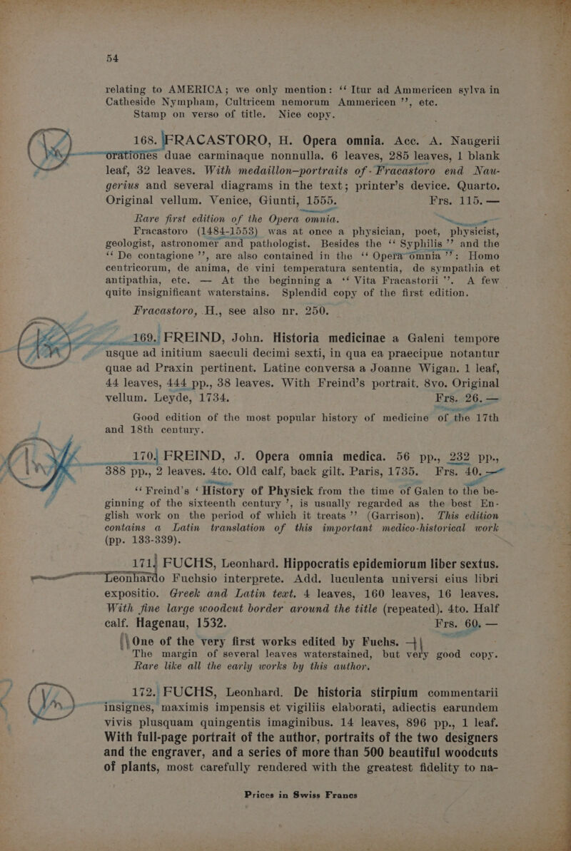 relating to AMERICA; we only mention: ‘‘ Itur ad Ammericen sylva in Catheside Nympham, Cultricem nemorum Ammericen ’’, ete. Stamp on verso of title. Nice copy. 168. IFRACASTORO, H. Opera omnia. Acc. A. Naugerii ~—orationes duae carminaque nonnulla. 6 leaves, 285 leaves, 1 blank leaf, 32 leaves. With medaillon—portraits of -Fracastoro end Nau- gerius and several diagrams in the text; printer’s device. Quarto. Original vellum. Venice, Giunti, 1555. Frs. 115. — ner ill fare first edition of the Opera omnia. Wenge So Fracastoro (1484- -1553) was at once a physician, poet, Pinos aie geologist, astronomer and pathologist. Besides the “ Syphilis ” ’? and the ‘‘ De contagione Es are also contained in the ‘‘ Operadmnia ’’?: Homo centricorum, de anima, de vini temperatura sententia, de sympathia et antipathia, etc. — At the beginning a ‘‘ Vita Fracastorii ’’. A few quite insignificant waterstains. Splendid copy of the first edition. Fracastoro, .H., see also nr. 250. Tey Ck Lt 695 ‘FREIND, John. Historia medicinae a Galeni tempore ; A usque ad initium saeculi decimi sexti, in qua ea praecipue notantur quae ad Praxin pertinent. Latine conversa a Joanne Wigan. 1 leaf, 44 leaves, 444 pp., 38 leaves. With Freind’s portrait. 8vo. Original vellum. Leyde, 1734. “os Bp Gl a Good edition of the most popular history of medicine of the 17th and 18th century. 170. FREIND, J. Opera omnia medica. 56 pp., 232 pp., 388 pp., 2 leaves. mee Old calf, back gilt. Paris, 1735. Frs. 4 ye ga ‘¢Freind’s ‘ History of Physick from the time of Galen to the be- ginning of the sixteenth century ’, is usually regarded as the best En- glish work on the period of which it treats ’’ (Garrison). This edition contains a Latin translation of this important medico-historical work (pp. 133-339). | gate i RRO 1715 FUCHS, Leonhard. Hippocratis epidemiorum liber sextus. <4 ——— eantatt Fuchsio interprete. Add. luculenta universi eius libri expositio. Greek and Latin text. 4 leaves, 160 leaves, 16 leaves. With fine large woodcut border around the title (repeated). 4to. Half calf. Hagenau, 1532. aS. 60. — ‘\One of the very first works edited by Fuchs. + *¢ The margin of several leaves waterstained, but BIE good copy. Rare like all the early works by this author. P’ (V7~ 172. FUCHS, Leonhard. De historia stirpium commentarii . OL» ~~ jnsignes, maximis impensis et vigiliis elaborati, adiectis earundem : € vivis plusquam quingentis imaginibus. 14 leaves, 896 pp., 1 leaf. With full-page portrait of the author, portraits of the two designers and the engraver, and a series of more than 500 beautiful woodcuts of plants, most carefully rendered with the greatest fidelity to na-