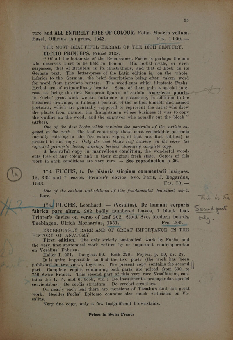 ~ 55 ture and ALL ENTIRELY FREE OF COLOUR. Folio. Modern vellum. Basel, Officina Isingrina, 1542. | Frs. 1.000. — THE MOST BEAUTIFUL HERBAL OF THE 16TH CENTURY. EDITIO PRINCEPS. Pritzel 3138. ‘¢ Of all the botanists of the Renaissance, Fuchs is perhaps the one who deserves most to be held in honour. His herbal rivals, or even surpasses, that of Brunfels in its illustrations, and that of Bock in its German text. The letter-press of the Latin edition is, on the whole, inferior to the German, the brief descriptions being often taken word for word from previous writers. The wood-cuts which illustrate Fuchs’ _ Herbal are of extraordinary beauty. Some of them gain a special inte- rest as being the first European figures of certain American plants. In Fuchs’ great work we are fortunate in possessing, in addition to the botanical drawings, a fullenght portrait of the author himself and named portraits, which are generally supposed. to represent the artist who drew the outline on the wood, and the engraver who actually cut the block ” Pe (Arber). One of the first books which dovtains the portraits of the artists en- gaged in the work. The leaf containing these most remarkable portraits (usually missing in the few extant copies of that rare first edition) is present in our copy. Only the last blank leaf bearing on the verso the repeated printer’s device, missing, besides absolutely complete copy. A beautiful copy in marvellous condition, the wonderful wood- cuts free of any colour and in their original fresh state. Copies of this work in such conditions are very rare. — See reproduction p. 56. 1543... Frs. 70. — . One of the earliest text-editions of this fundamental botanical work. 174.4, FUCHS, Leonhard. — (Vesalius). De humani corporis fabrica pars altera. 202 saate > numbered leaves, 1 blank leaf. < Printer’s device on verso of leaf 202. Stout 8vo. Modern boards. 4 Tuebingen, Ulrich Morhardus, 1551. Frs. 200. — ; Srnegenaic ere? SEG OO 3 EXCEEDINGLY RARE AND OF GREAT IMPORTANCE IN THE he HISTORY OF ANATOMY. First edition. The only strictly anatomical work by Fuchs and 2 the very first anatomical work written by an important contemporarian ‘od ; on Vesalius’ Fabrica. Haller I, 201. Douglass 99. Roth 226. Feyfer, p. 50, nr. 27. It is quite impossible to find the two parts (the work has been published.in two vols.), together. The present copy contains the second part. Complete copies containing both parts are priced from 600 to 750 Swiss Frances. This second part of this very rare Vesalianum, con- tains the 4., 5. and 6. book, viz.: De instrumentis propagandae speciei servientibus. De cordis structura. De cerebri structura: work. Besides Fuchs’ Epitome contains also much criticisms on Ve- salius. Very fine copy, only a few insignificant brownstains. Prices in Swiss Francs | ra Se ee ees ae a LF PP. us Veg ; ¥ r. “ a 3 is “9 mn NTE nn ge pe een SY Bee