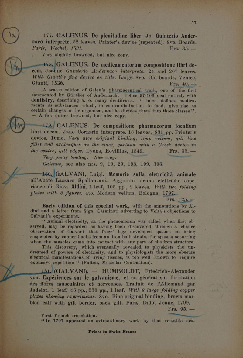 177. GALENUS. De plenitudine liber. Jo. Guinterio Ander- naco interprete. 52 leaves. Printer’s device (repeated). S8vo. Boards. Very slightly browned, but nice copy. |GALENUS. De medicamentorum compositione libri de- ; cem. Joahne Quinterio Andernaco interprete. 24 and 207 leaves. a With Giunti’s fine device on title. Large 8vo. Old boards. Venice, : Giunti, 1536. Frs. 40, — s A searee edition of Galen’s pharmaceutical work, one of ‘the first commented by Giinther of Andernach. Folios 97-106 ‘deal entirely with dentistry, describing a. o. many dentifrices. ‘* Galen defines medica- ments as substances which, in contra-distinction to food, give rise to ~ certain changes i in the organism, and he divides them into hed classes ”’. — A few quires browned, but nice copy. meoeodad. J GALENUS. De compositione pharmacorum localium libri.decem. Jano Cornario interprete. 16 leaves, 831 pp. Printer’s device. 16mo. Very nice original binding, limp vellum, gilt line fillet and arabesques on the sides, garland with a Grace device in the centre, gilt edges. Lyons, Rovillius, Lied Frs. 35. — Very pretty binding. Nice copy. ee Galenus, see also nrs. 9, 10, 29, 198, 199, 306. GALVANI, Luigi. Memorie sulla elettricita animale all’Abate Lazzaro Spallanzani. Aggiunte alcune elettriche espe- rienze di Gioy. Aldini. 1 leaf, 105 pp., 2 leaves. With two folding plates with 8 figures. 4to. Modern vellum. Bologna, 1797... Frs. 125, — Barly edition of this epochal work, with the annotations by Al- dini and a letter from Sign. Carminati adverting to Volta’s objections to Galvani’s experiment. ‘¢ Animal electricity, as the phenomenon was called when first ob- B . served, may be regarded as having been discovered through a chance a observation of Galvani that frogs’ legs developed spasms on being 5 ' suspended by copper hooks from an iron ballustrade, the spasms occurring when the muscles came into contact with any part of the iron structure. This discovery, which eventually revealed to physicists the un- dreamed of powers of electricity, and to physiologists the more obscure electrical manifestations of living tissues, is too well known to requive extensive repetition ’’ (Fulton, Muscular Contraction). )(GALVAND). — HUMBOLDT, Friedrich-Alexander von. Expériences sur le galvanisme, et en général sur l’irritation des fibres musculaires et nerveuses. Traduit de l’Allemand par Jadelot. 1 leaf, 46 pp., 530 pp., 1 leaf. With 8 large folding copper plates showing experiments. 8vo. Fine original binding, brown mar- bled calf with gilt border, back gilt. Paris, Didot Jeune, 1799. Frs. 95. — ta ‘“TIn 1797 appeared an extraordinary work by that + versatile des- *