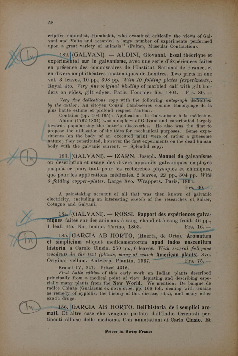 criptive naturalist, Humboldt, who examined critically the views of Gal- vani and Volta and recorded a large number of experiments performed —— upon a great variety of animals’’ (Fulton, Muscular Contraction). oy Sapa Rarence Norges pee — ALDINI, Giovanni. Essai théorique et 2 f expérimental sur le galvanisme, avec une serie d’éxpériences faites . ae en présence des commissaires de |’Institut National de France, et en divers amphithéatres anatomiques de Londres. Two parts in one vol. 3 leaves, 10 pp., 398 pp. With 10 folding plates (experiments). Royal 4to. Very fine original binding of marbled calf with gilt bor- ders on sides, gilt edges. Paris, Fournier fils, 1804. Frs. 80. — Very fine dedications copy with the following autograph dedication by the author: Au citoyen Consul Cambaceres comme témoignage de la plus haute estime et profond respect auteur. Contains (pp. 104-165): Application du Galvanisme 4 la médecine. Aldini (1762-1834) was a nephew of Galvani and contributed largely towards popularising the latter’s discoveries. He also was the first to - propose the utilisation of the tides for mechanical purposes. Some expe- riments (on the body of an executed man) were of rather a gruesome nature ; they constituted, however the first experiments on the dead human body with the galvanic current. — Splendid copy. ££...) 183.\(GALVAND. — IZARN, Joseph. Manuel du galvanisme an On hv meee g he” « ou 1 description et usage des divers appareils galvaniques employés ee jusqu’&amp; ce jour, tant pour les recherches physiques et chimiques, que pour les applications médicales. 2 leaves, 22 pp., 304 pp. With 6 folding copper-plates. Large 8vo. Wrappers. Paris, 1804. wf Frs._60..—: A painstaking account of all that was then known of galvanic ; electricity, including an interesting sketch of the researches of. Sulzer, Cotugno and Galvani. YY 184.'(GALVANI). — ROSSI. Rapport des expériences galva- (hd ques faites sur des animaux a sang chaud et a sang froid. 46 pp., agi 1 leaf. 4to. Not bound. Torino, 1803. Frs. 16. — — 185.; GARCIA AB HORTO, (Huerta, de Orto). Aromatum et simplicium aliquot medicamentorum apud Indos nascentium | historia, a Carolo Clusio. 250 pp., 6 leaves. With several full-page aeonene im the text (plants, many of which American plants). 8vo. — Original vellum. Antwerp, Plantin, 1567. ~~ Hrs. 7 15, — Brunet IV, 241. . Pritzel 4316. — ; First Latin edition of this early work on Indian plants described . principally from a medical point of view depicting and describing espe- cially many plants from the New World. We mention: De bangue de radice Chinae (Guaiacum ex novo orbe, pp. 166 foll. dealing with Guaiac as remedy of syphilis, the history of this disease, etc.), and many other exotic drugs. : Ch \ 186. GARCIA AB HORTO. Dell’historia de i semplici aro- 4 matt Et altre cose che vengono portate dall’Indie Orientali per- tinenti all’uso della medicina. Con annotationi di Carlo Clusio. Et ce