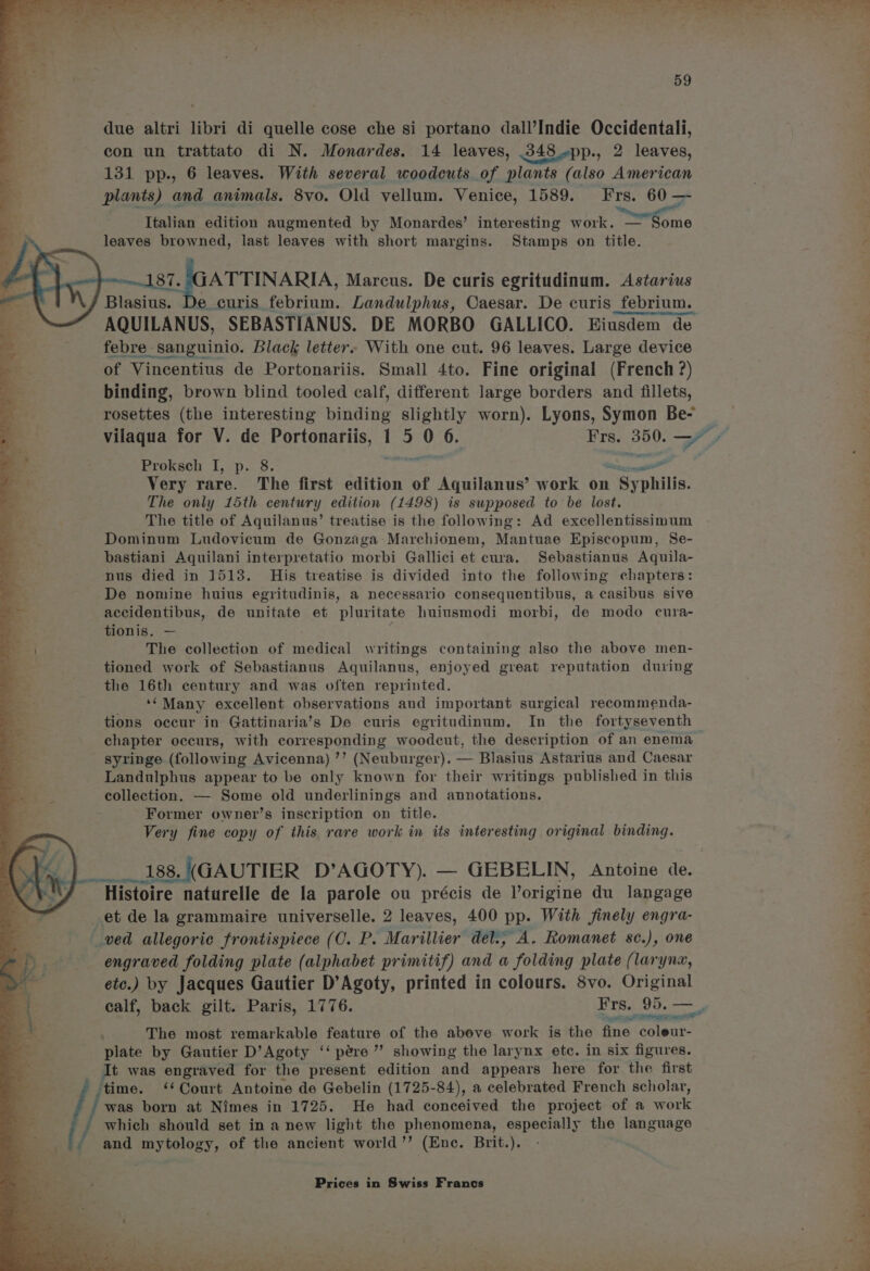 due altri libri di quelle cose che si portano dall’Indie Occidentali, con un trattato di N. Monardes. 14 leaves, 348 »pp., 2 leaves, 131 pp., 6 leaves. With several woodcuts of plants (also American plants) and animals. 8vo. Old vellum. Venice, 1589. Frs. 60 — Italian edition augmented by Monardes’ interesting work. — Some leaves browned, last leaves with short margins. Stamps on title. 87. JGATTINARIA, Marcus. De curis egritudinum. Astarius / Blasius. De curis febrium. Landulphus, Caesar. De curis febrium. AQUILANUS, SEBASTIANUS. DE MORBO GALLICO. Eiusdem de febre sanguinio. Black letter. With one cut. 96 leaves. Large device of Vincentius de Portonariis. Small 4to. Fine original (French ?) binding, brown blind tooled calf, different large borders and fillets, rosettes (the interesting binding slightly worn). Lyons, Symon Be- a Proksch I, p. 8. . a Se Very rare. The first edition of Aquilanus’ work on rey philis. The only 15th century edition (1498) is supposed to be lost. The title of Aquilanus’ treatise is the following: Ad excellentissinum Dominum Ludovicum de Gonzaga Marchionem, Mantuae Episcopum, Se- bastiani Aquilani interpretatio morbi Gallici et cura. Sebastianus Aquila- nus died in 1513. His treatise is divided into the following chapters: De nomine huius egritudinis, a necessario consequentibus, a casibus sive ae accidentibus, de unitate et pluritate huiusmodi morbi, de modo cura- a tionis. — = | The collection of medical writings containing also the above men- tioned work of Sebastianus Aquilanus, enjoyed great reputation during the 16th century and was often reprinted. -‘**Many excellent observations and important surgical recommenda- tions occur in Gattinaria’s De curis egritudinum. In the fortyseventh chapter occurs, with corresponding woodcut, the description of an enema syringe (following Avicenna) ’’ (Neuburger). — Blasius Astarius and Caesar Landulphus appear to be only known for their writings published in this collection. — Some old underlinings and annotations. Former owner’s inscription on title. Very fine copy of this rare work in its interesting original binding. 188, (GAUTIER D’AGOTY). Histoire naturelle de la parole ou précis de Pou ne du langage et de la grammaire universelle. 2 leaves, 400 pp. With finely engra- wed allegoric frontispiece (C. P. Marillier det., A. Romanet sc.), one engraved folding plate (alphabet primitif) and a folding plate (laryna, etc.) by Jacques Gautier D’Agoty, printed in colours. 8vo. Original ge PE Se ; The most remarkable feature of the above work is the fine Saleatt plate by Gautier D’Agoty ‘‘ pére ” showing the larynx etc. in six figures. It was engraved for the present edition and appears here for the first time. ‘Court Antoine de Gebelin (1725-84), a celebrated French scholar, uy pee born at Nimes in 1725. He had conceived the project of a work ds ' which should set in a new light the phenomena, especially the language ; (, and mytology, of the ancient world’’ (Ene. Brit.). Prices in Swiss Francs i ‘ 2m de m~ , acx Oe nD ae ay err VAA >» y Ghee ot) tht a) ae ayes aa ae Pu eas Eee eee ee ae ere