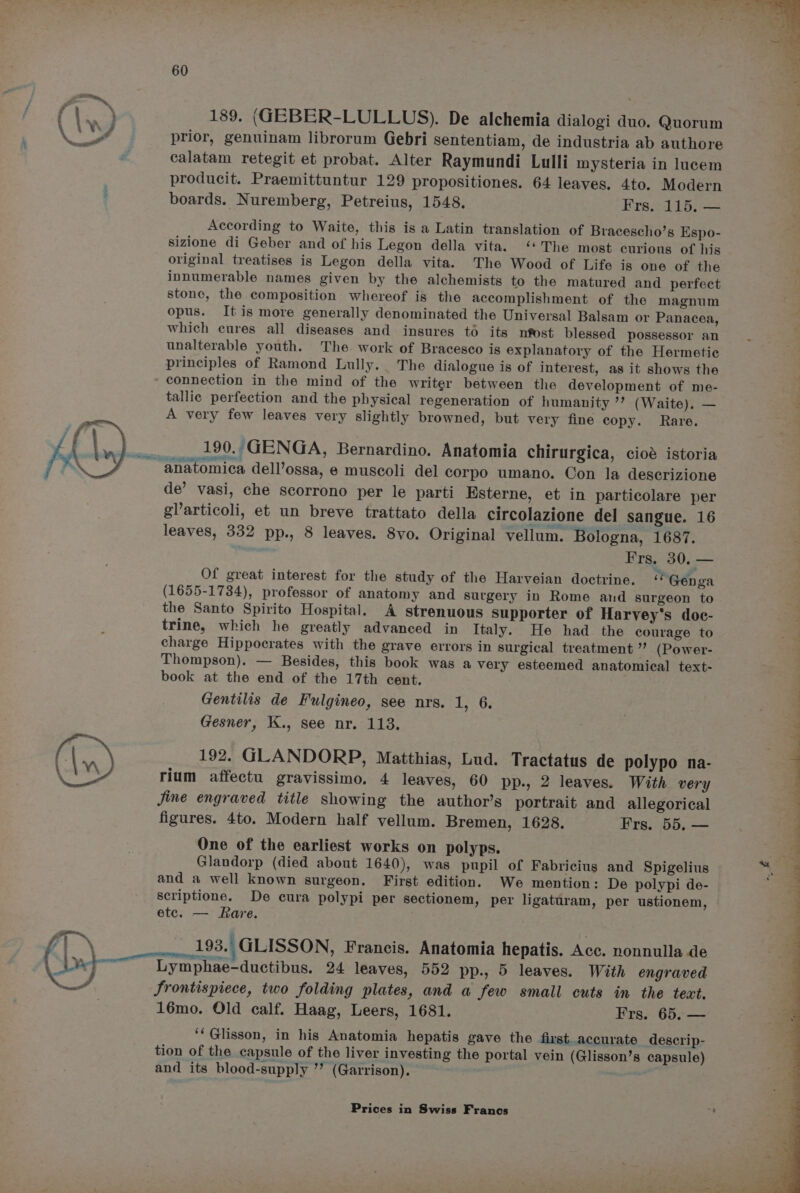 —_~ f ie ) 189. (GEBER-LULLUS). De alchemia dialogi duo. Quorum LY prior, genuinam librorum Gebri sententiam, de industria ab authore calatam retegit et probat. Alter Raymundi Lulli mysteria in lucem producit. Praemittuntur 129 propositiones. 64 leaves. 4to. Modern boards. Nuremberg, Petreius, 1548. Frs. 115, — According to Waite, this is a Latin translation of Bracescho’s Espo- sizione di Geber and of his Legon della vita. “‘'The most curious of his original treatises is Legon della vita. The Wood of Life is one of the ' innumerable names given by the alchemists to the matured and perfect ; stone, the composition whereof is the accomplishment of the magnum opus. Itis more generally denominated the Universal Balsam or Panacea, which cures all diseases and insures to its nfost blessed possessor an unalterable youth. The work of Bracesco is explanatory of the Hermetic principles of Ramond Lully.. The dialogue is of interest, as it shows the connection in the mind of the writer between the development of me- tallic perfection and the physical regeneration of humanity ’? (Waite). — A very few leaves very slightly browned, but very fine copy. Rare. 190..GENGA, Bernardino. Anatomia chirurgica, ciod istoria ~ anatomica dell’ossa, e muscoli del corpo umano. Con la descrizione de’ vasi, che scorrono per le parti Esterne, et in particolare per glarticoli, et un breve trattato della circolazione del sangue. 16 leaves, 332 pp., 8 leaves. 8vo. Original vellum. Bologna, 1687. Frs. 30. — Of great interest for the study of the Harveian doctrine. « Genga (1655-1734), professor of anatomy and surgery in Rome and surgeon to the Sante Spirito Hospital. A strenuous Supporter of Harvey's doc- trine, which he greatly advanced in Italy. He had the courage to charge Hippocrates with the grave errors in surgical treatment ”’ (Power- Thompson). — Besides, this book was a very esteemed anatomical text- book at the end of the 17th cent. Gentilis de Fulgineo, see nrs. Os . ] Gesner, K., see nr. 113. : 3 (|. 192. GLANDORP, Matthias, Lud. Tractatus de polypo na- \ “\ rium affectu gravissimo, 4 leaves, 60 pp., 2 leaves. With very Jine engraved title showing the author’s portrait and allegorical figures. 4to. Modern half vellum. Bremen, 1628. Frs. 55. — One of the earliest works on polyps. Glandorp (died about 1640), was pupil of Fabricius and Spigelius and a well known surgeon. First edition. We mention: De polypi de- scriptione. De cura polypi per sectionem, per ligaturam, per ustionem, etc. — Rare. is. See ili illite aie : ° Set Lymphae-ductibus. 24 leaves, 552 pp., 5 leaves. With engraved J, Srontispiece, two folding plates, and a few small cuts in the text. 16mo. Old calf. Haag, Leers, 1681. Frs. 65, — ‘‘Glisson, in his Anatomia hepatis gave the first accurate descrip- tion of the capsule of the liver investing the portal vein (Glisson’s capsule) d \ | 193. GLISSON, Francis. Anatomia hepatis. Acc. nonnulla de and its blood-supply ’? (Garrison).