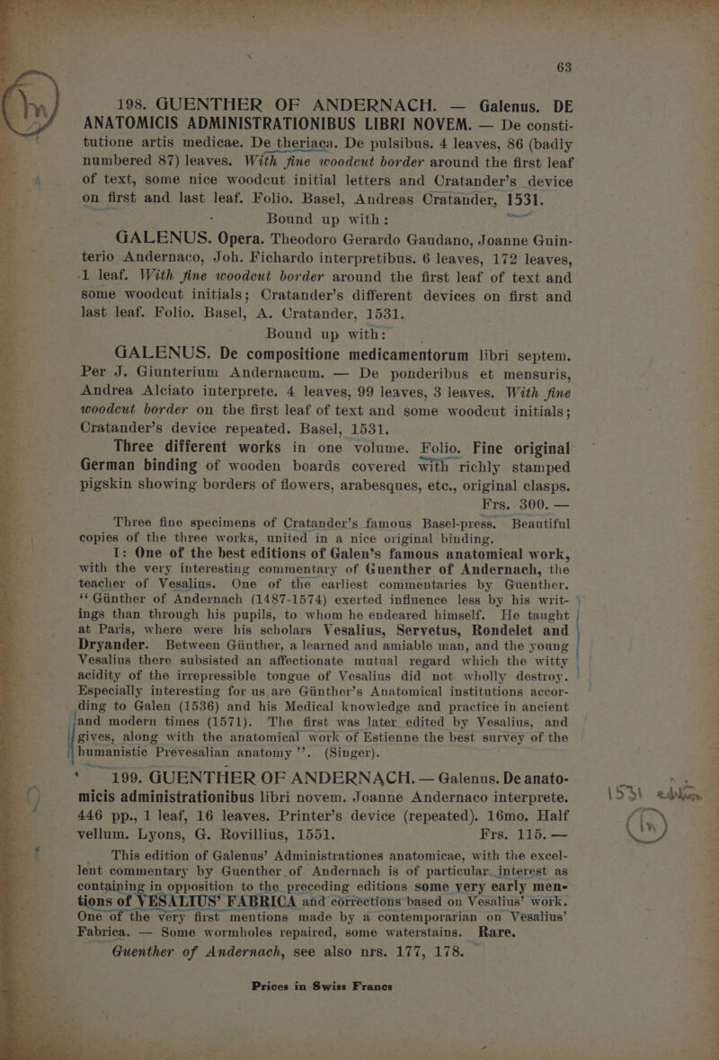 dD ? ma ao en es ais hs at Sia ~ .  » * ; ' : J — 198. GUENTHER OF ANDERNACH. — Galenus. DE ANATOMICIS ADMINISTRATIONIBUS LIBRI NOVEM. — De consti- tutione artis medicae. De theriaca. De pulsibus. 4 leaves, 86 (badly oestrone at , numbered 87) leaves. With fine woodcut border around the first leaf of text, some nice woodcut initial letters and Cratander’s device on first and last leaf. Folio. Basel, Andreas Cratander, 1531. Sas Bound up with: aE GALENUS. Opera. Theodoro Gerardo Gaudano, Joanne Guin- terio Andernaco, Joh. Fichardo interpretibus. 6 leaves, 172 leaves, -1 leaf. With fine woodcut border around the first leaf of text and Some woodcut initials; Cratander’s different devices on first and last leaf. Folio. Basel, A. Cratander, 1531. Bound up with: ji GALENUS. De compositione medicamentorum libri septem. Per J. Giunterium Andernacum. — De ponderibus et mensuris, Andrea Alciato interprete. 4 leaves, 99 leaves, 3 leaves. With fine woodcut border on the first leaf of text and some woodcut initials; Cratander’s device repeated. Basel, 1531. Three different works in one volume. Folio. Fine original German binding of wooden boards covered with richly stamped pigskin showing borders of flowers, arabesques, etc., original clasps. Three fine specimens of Cratander’s famous Basel-press.- Beautiful copies of the three works, united in a nice original binding. I: One of the best editions of Galen’s famous anatomical work, with the very interesting commentary of Guenther of Andernach, ae teacher of Vesalius. One of the earliest commentaries by Guenther. ‘‘ Gunther of Andernach (1487-1574) exerted influence less by his writ- | ings than through his pupils, to whom he endeared himself. He taught at Paris, where were his scholars Vesalius, Servetus, Rondelet and Dryander. Between Giinther, a learned and amiable man, and the young Vesalius there subsisted an affectionate mutual regard which the witty acidity of the irrepressible tongue of Vesalius did not wholly destroy. Especially interesting for us are Giinther’s Anatomical institutions accor- ding to Galen (1536) and his Medical knowledge and practice in ancient sg NCI gives, along with the anatomical work of Estienne the best BULVOY of the humanistic Prevesalian anatomy ’’. (Singer). : 199. GUENTHER OF ANDERNACH. — Galenus. De anato- micis administrationibus libri novem. Joanne Andernaco interprete. 446 pp., 1 leaf, 16 leaves. Printer’s device (repeated). 16mo. Half vellum. Lyons, G. Rovillius, 1551. Frs. 115. — This edition of Galenus’ Administrationes anatomicae, with the excel- lent commentary by Guenther of Andernach is of particular interest as containing i in opposition to the preceding editions some very early men- tions of VESALIUS* “FABRICA and corrections based on Vesalius’ work. One of the very first mentions made by a contemporarian on Vesalius’ Fabrica. —- Some wormholes repaired, some waterstains. Rare. Guenther of Andernach, see also nrs. 177, 178. Oy ee