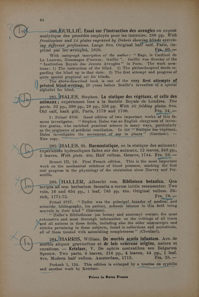 mt Wi 64 analytique des procédés employés pour les instruire. 280 pp. With frontispiece and 24 plates engraved by Dubois showing blinds exercis- ing different professions. Large 8vo. Original half calf. Paris, im- primé par les*aveugles, 1820. Frs.60, — With autograph inscription of the author: ‘‘ Msgr. le Cardinal de La Luzerne, Hommages d’auteur. Guillié’’. Guillié was director of the ‘¢Institution Royale des Jeunes Aveugles’’ in Paris. The work men- tions: 1) The instruction of the blind. 2) The philanthropical deeds re- garding the blind up to that date. 3) The first attempt and progress of quite special graphical art for blinds. “The above-described book is one of the very first attempts of printed blind-writing, 20 years before Braille’s invention of a special alphabet for blind. — 01. HALES, Stephen. La statique des végétaux, et celle des animaux; expériences lues a la Société Royale de Londres. Two parts. 32 pp., 390 pp., 28 pp., 256 pp. With 20 folding plates. 8vo. Old calf, back gilt. Paris, 1779 and 1780. Frs. 24. — I: Pritzel 3700. Good edition of two important works of this fa- mous investigator. ‘‘ Stephen. Hales was an English clergyman of inven- as the originator of artificial ventilation. In the ‘*Statique des vegétaux, 202. HALES, St. Haemastatique, ou la statique des animaux: 2 leaves. With plate. 4to. Half vellum. Geneve, 1744. Frs. 28. — page OTE Brunet III, 19. First French edition. This is the most important work on the mechanical relations of blood pressure, marking the first real progress in the physiology of the circulation since Harvey and Poi- seuille. 203.|HALLER, Albrecht von. Biblioteca botanica. Qua vols. 16 and 654 pp., 1 leaf, 785 pp. 4to.. Original vellum. Zii- rich, 1771-72. Frs. 70. — Pritzel 3727. ‘‘ Haller was the principal founder of medical and scientific bibliography, his patient, arduous labours in this field being marvels in their kind ’’ (Garrison). . ‘‘ Haller’s Bibliothecae (on botany and anatomy) contain the most und all nations in these fields, including also the older manuscripts and all of them treated with astonishing completeness ’’ (Choulant). aliquot gravioribus et de luis venereae origine, natura et curatione. — Ketelaer, V. De aphtis nostratibus seu Belgarum Sprouw. Two parts. 8 leaves, 216 pp., 4 leaves, 44 pp., 1 leaf. 8vo. Modern half vellum. Amsterdam, 1715. Frs. 25. — Proksch 1, 124. This edition is enlarged by a treatise on syphilis and another work by Ketelaer. nn Xe ——