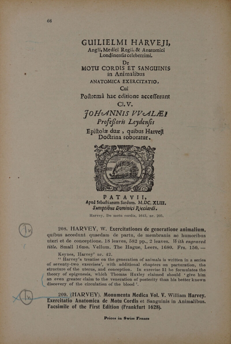 GUILIELMI HARVEJ], Anglis Medici Regii, &amp; Anatomici Londinenfis celeberrimi. De MOTU CORDIS ET SANGUINIS in Animalibus ANATOMICA EXERCITATIO, Cui Poftrema hac editione accefferunt Cl. V. FOHANNIS VVALZI ProfeSoris Leydenjis Epiftole due , quibus Haryejt Dodtrina roboratur. ti sa MA “a Rash: IH) i V4 cy x “ss PAT Apud Sebaftianum Sardum. M.DC., XLIIF. Sumptibus Dominici Ricciardi. Harvey, De motu cordis, 1643, nr. 205. 208. HARVEY, W. Exercitationes de generatione animalium, quibus accedunt quaedam de partu, de membranis ac humoribus uteri et de conceptione. 18 leaves, 582 pp., 2 leaves. With engraved title. Small 16mo. Vellum. The Hague, Leers, 1680. Frs. 150. — ‘ Keynes, Harvey’ nr. 42. ‘¢ Harvey’s treatise on the generation of animals is written in a series of seventy-two exercises’, with additional chapters on parturation, the structure of the uterus, and conception. In exercise 51 he formulates the theory of epigenesis, which Thomas Huxley claimed should ‘ give him an even greater claim to the veneration of posterity than his better known discovery of the circulation of the blood ’. 209. (HARVEY). Monumenta Medica Vol. V. William Harvey. ON PBS ORT. ry Facsimile of the First Edition (Frankfurt 1628).