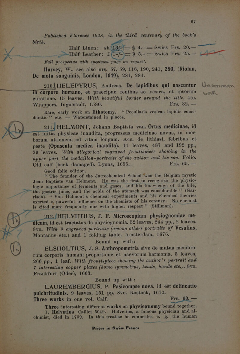 Published Florence 1928, in the third centenary of the book’s birth. “4 Tannese ASAT yey ee Full prospectus with specimen page on request. Harvey, W., see also nrs. 57, 59, 116, 190, 241, 280, (Riolan, De motu sanguinis, London, 1649), 281, 284. : : ____210.\ HELEPYRUS, Andreas. De lapidibus qui nascuntur ————<<“tn corpore humano, et praecipue renibus ac vesica, et ipsorum curatione. 15 leaves. With beautiful border around the title. Ato. Wrappers. Ingolstadt, 1580. Frs. 32. — Rare, early work on lithotomy. ‘‘ Peculiaris vesicae lapidis consi- deratio’’ etc. — Waterstained in places. 211.; HELMONT, Johann Baptista van. Ortus medicinae, id est initia physicae inaudita, progressus medicinae novus, in mor- borum ultionem, ad vitam longam. Acc. de lithiasi, febribus et peste (Opuscula medica inaudita). 11 leaves, 487 and 192 pp., 29 leaves. With allegorical engraved frontispiece showing in the upper part the medaillon-portraits of the author and his son. Folio. Old calf (back damaged). Lyons, 1655. Frs. 65. — Good folio edition. ‘The founder of the Jatrochemical School “was the Belgian mystic Jean Baptiste van Helmont. He was the first to recognize the physio- logic importance of ferments and gases, and his knowledge of the bile, _- =the gastric juice, and the acids of the stomach was considerable ’’ (Gar- i. rison). ‘* Van Helmont’s chemical experiments and his chemical theories mel is cited more frequently nor with higher respect ’’ (Stillman). 212. )HELVETIUS, J. F. Microscopium physiognomiae me- _~~dicum, id est tractatus de physiognomia. 52 leaves, 244 pp., 2 leaves. S/S = 8vo. With 9 engraved portraits (among others portraits of Vesalius, a Montanus etc.) and 1 folding table. Amsterdam, 1676. : Bound up with: (|,) ELSHOLTIUS, J. 8. Anthropometria sive de mutua membro- rum corporis humani proportione et naevorum harmonia. 5 leaves, 266 pp., 1 leaf.. With frontispiece showing the author’s portrait and 7 interesting copper plates (homo symmetrus, heads, hands ete. ). 8V0. Frankfurt (Oder), 1663. Bound up with: LAUREMBERGIUS, P. Pasicompse nova, id est delineatio pulchritudinis. 9 leaves, 151 pp. 8vo. Rostock, 1672. Three works in one vol. Calf. Frs,_60. — Three interesting different works on physiognomy bound together. 1. Helvetius. Caillet 5049. Helvetius, a famous physician and al- chimist, died in 1709. In this treatise he connectes e. g. the human