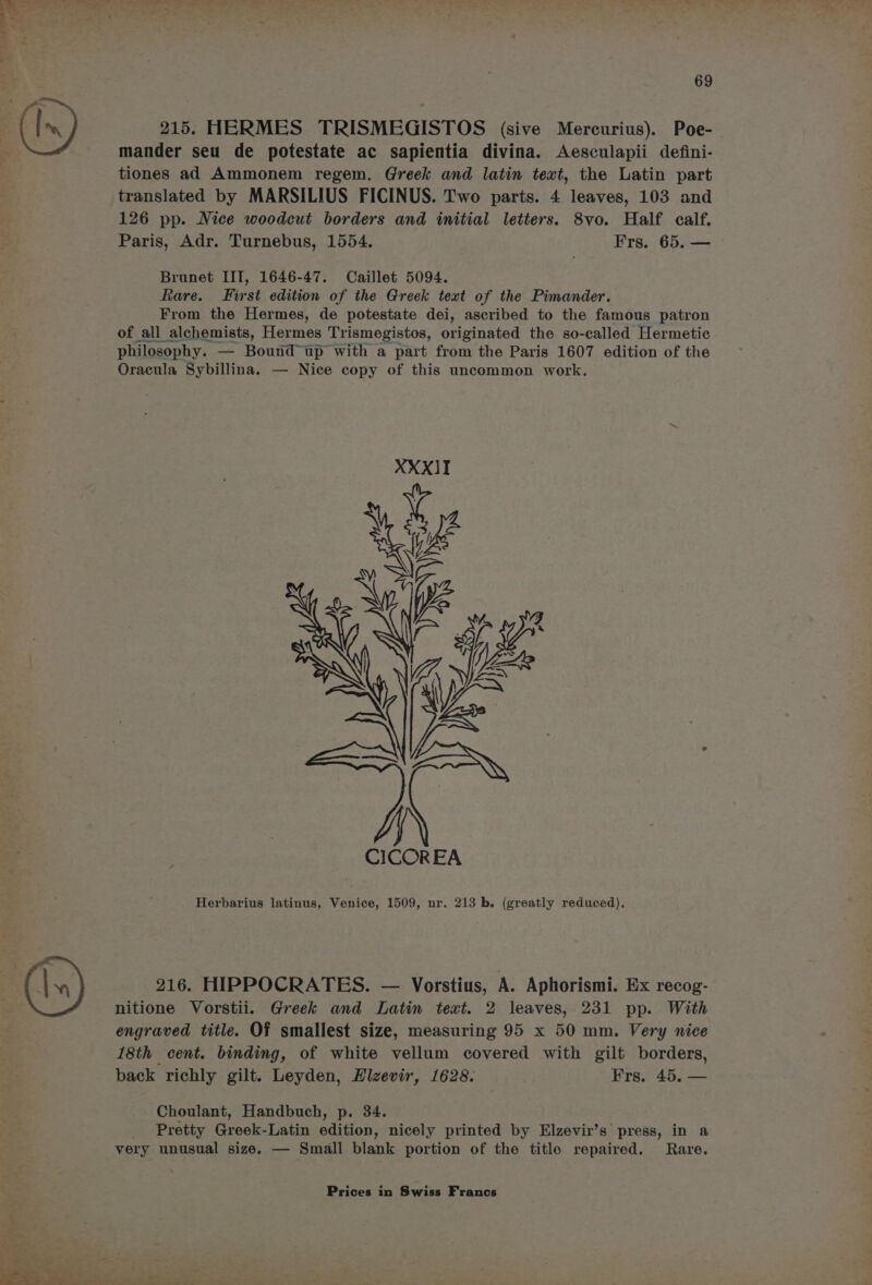 Ine 215. HERMES TRISMEGISTOS (sive Mercurius). Poe- mander seu de potestate ac sapientia divina. Aesculapii defini- tiones ad Ammonem regem. Greek and latin text, the Latin part translated by MARSILIUS FICINUS. Two parts. 4 leaves, 103 and 126 pp. Nice woodcut borders and initial letters. 8vo. Half calf. Paris, Adr. Turnebus, 1554. Frs. 65. — Brunet III, 1646-47. Caillet 5094. Rare. First edition of the Greek text of the Pimander. From the Hermes, de potestate dei, ascribed to the famous patron of all alchemists, Hermes Trismegistos, originated the so-called Hermetic philosophy. — Bound up with a part from the Paris 1607 edition of the Oracula Sybillina. — Nice copy of this uncommon work. Herbarius latinus, Venice, 1509, nr. 213 b. (greatly reduced), 216. HIPPOCRATES. — Vorstius, A. Aphorismi. Ex recog- nitione Vorstii. Greek and Latin text. 2 leaves, 231 pp. With engraved title. Of smallest size, measuring 95 x 50 mm. Very nice 18th cent. binding, of white vellum covered with gilt borders, back richly gilt. Leyden, Hlzevir, 1628. Frs. 45. — Choulant, Handbuch, p. 34. _ Pretty Greek-Latin edition, nicely printed by Elzevir’s’ press, in a very unusual size. — Small blank portion of the title repaired. Rare.