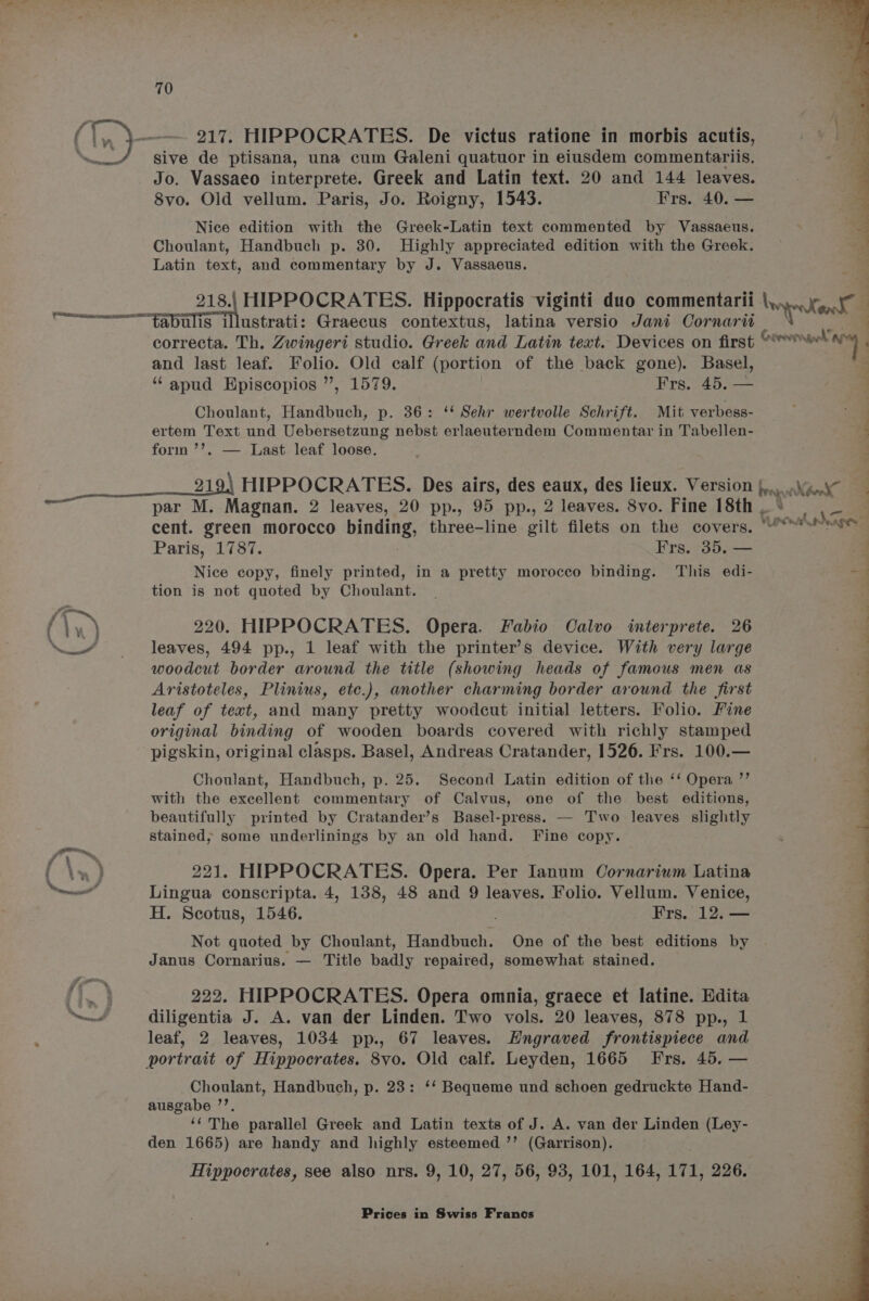 ‘ee sive de ptisana, una cum Galeni quatuor in eiusdem commentariis. Jo. Vassaeo interprete. Greek and Latin text. 20 and 144 leaves. 8vo. Old vellum. Paris, Jo. Roigny, 1543. Frs. 40. — Nice edition with the Greek-Latin text commented by Vassaeus. Choulant, Handbuch p. 30. Highly appreciated edition with the Greek. Latin text, and commentary by J. Vassaeus. Beene =e HIPPOCRATES. Hippocratis viginti duo commentarii bape a abulis illustrati: Graecus contextus, latina versio Jani Cornarit correcta. Th. Zwingeri studio. Greek and Latin text. Devices on first Goevven ly and last leaf. Folio. Old calf (portion of the back gone). Basel, - “ apud Episcopios ”, 1579. Frs. 45. — d Choulant, Handbuch, p. 36: ‘‘ Sehr wertvolle Schrift. Mit verbess- ertem Text und Uebersetzung nebst erlaeuterndem Commentar in Tabellen- form ’’. — Last leaf loose. 2194 HIPPOCRATES. Des airs, des eaux, des lieux. Version | brag Xho Xd : on ee. ae par M. Magnan. 2 leaves, 20 pp., 95 pp., 2 leaves. 8vo. Fine 18th . oe cent. green morocco binds three-line gilt filets on the covers. “ We ane Paris, 1787. Frs. 35, — 4 Nice copy, finely printed, in a pretty morocco binding. This edi- “i tion is not quoted by Choulant. q f fe 220. HIPPOCRATES. Opera. Fabio Calvo interprete. 26 ig ‘nw’ = ss dd eaves, 494 pp., 1 leaf with the printer’s device. With very large woodcut border around the title (showing heads of famous men as 7 Aristoteles, Plinius, etc.), another charming border around the first : leaf of text, and many pretty woodcut initial letters. Folio. Fine original binding of wooden boards covered with richly stamped pigskin, original clasps. Basel, Andreas Cratander, 1526. Frs. 100.— Choulant, Handbuch, p. 25. Second Latin edition of the ‘‘ Opera ’’ with the excellent commentary of Calvus, one of the best editions, beautifully printed by Cratander’s Basel-press. — Two leaves slightly stained, some underlinings by an old hand. Fine copy. rr, f,\ ™% ; f \») 221. HIPPOCRATES. Opera. Per Ianum Cornarium Latina ned Lingua conscripta. 4, 138, 48 and 9 leaves. Folio. Vellum. Venice, H. Scotus, 1546. ; Frs. 12. — Not quoted by Choulant, Handbuch. One of the best editions by Janus Cornarius. — Title badly repaired, somewhat stained. {ea 222. HIPPOCRATES. Opera omnia, graece et latine. Edita dA diligentia J. A. van der Linden. Two vols. 20 leaves, 878 pp., 1 leaf, 2 leaves, 1034 pp., 67 leaves. Hngraved frontispiece and portrait of Hippocrates. 8vo. Old calf. Leyden, 1665 Frs. 45. — Choulant, Handbuch, p. 23: ‘‘ Bequeme und schoen gedruckte Hand- ausgabe ”’. ‘‘'The parallel Greek and Latin texts of J. A. van der Linden (Ley- den 1665) are handy and highly esteemed ’’ (Garrison). Hippocrates, see also nrs. 9, 10, 27, 56, 93, 101, 164, 171, 226.