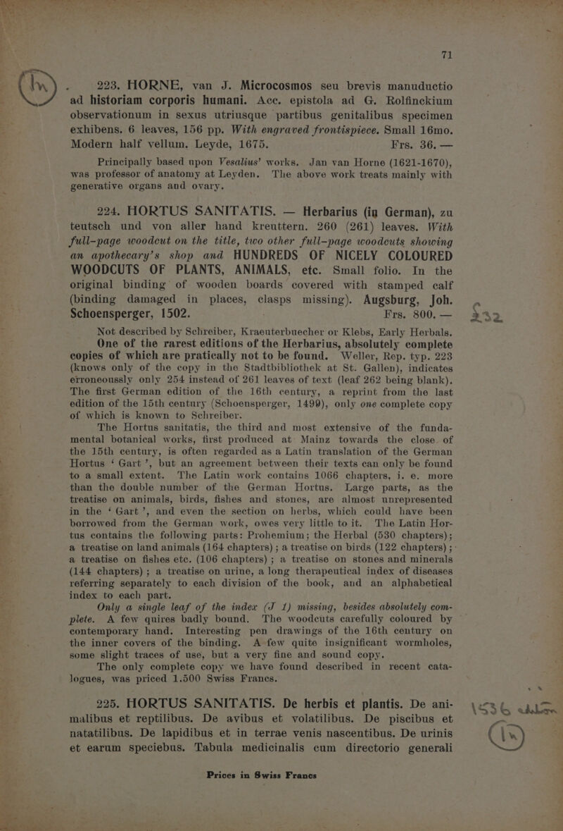 = al ad historiam corporis humani. Acc. epistola ad G. Rolfinckium observationum in sexus utriusque partibus genitalibus specimen exhibens. 6 leaves, 156 pp. With engraved frontispiece. Small 16mo. Modern half vellum. Leyde, 1675. Frs. 36. — Principally based upon Vesalius’ works. Jan van Horne (1621-1670), was professor of anatomy at Leyden. The above work treats mainly with generative organs and ovary. 224. HORTUS SANITATIS. — Herbarius (ig German), zu teutsch und von aller hand kreuttern. 260 (261) leaves. With full-page woodcut on the title, two other full-page woodcuts showing an apothecary’s shop and HUNDREDS OF NICELY COLOURED WOODCUTS OF PLANTS, ANIMALS, etc. Small folio. In the original binding of wooden boards covered with stamped calf (binding damaged in places, clasps missing). Augsburg, Joh. Schoensperger, 1502. . Frs. 800. — Not described by Schreiber, Kraeuterbuecher or Klebs, Early Herbals. One of the rarest editions of the Herbarius, absolutely complete copies of which are pratically not to be found. Weller, Rep. typ. 223 (knows only of the copy in the Stadtbibliothek at St. Gallen), indicates erroneoussly only 254 instead of 261 leaves of text (leaf 262 being blank), The first German edition of the 16th century, a reprint from the last edition of the 15th century (Schoensperger, 1499), only one complete copy of which is known to Schreiber. The Hortus sanitatis, the third and most extensive of the funda- mental botanical works, first produced at: Mainz towards the close. of the 15th century, is often regarded as a Latin translation of the German Hortus ‘ Gart’, but an agreement between their texts can only be found to a small extent. The Latin work contains 1066 chapters, i. ©. more than the double number of the German Hortus. Large parts, as the treatise on animals, birds, fishes and stones, are almost unrepresented in the ‘ Gart’, and even the section on herbs, which could have been borrowed from the German work, owes very little to it. The Latin Hor- tus contains the following parts: Prohemium; the Herbal (530 chapters) ; a treatise on fishes etc. (106 chapters) ; a treatise on stones and minerals (144 chapters) ; a treatise on urine, a long therapeutical index of diseases referring separately to each division of the book, and an alphabetical index to each part. Only a single leaf of the index (J 1) missing, besides absolutely com- plete. A few quires badly bound. The woodcuts carefully coloured by contemporary hand. Interesting pen drawings of the 16th century on the inner covers of the binding. A few quite insignificant wormholes, seme slight traces of use, but'a very fine and sound copy. The only complete copy we have found described in recent cata- logues, was priced 1.500 Swiss Francs. 225. HORTUS SANITATIS. De herbis et plantis. De ani- malibus et reptilibus. De avibus et volatilibus. De piscibus et natatilibus. De lapidibus et in terrae venis nascentibus. De urinis et earum speciebus. Tabula medicinalis cum directorio generali Prices in Swiss Francs rim) 4 = ~, ds