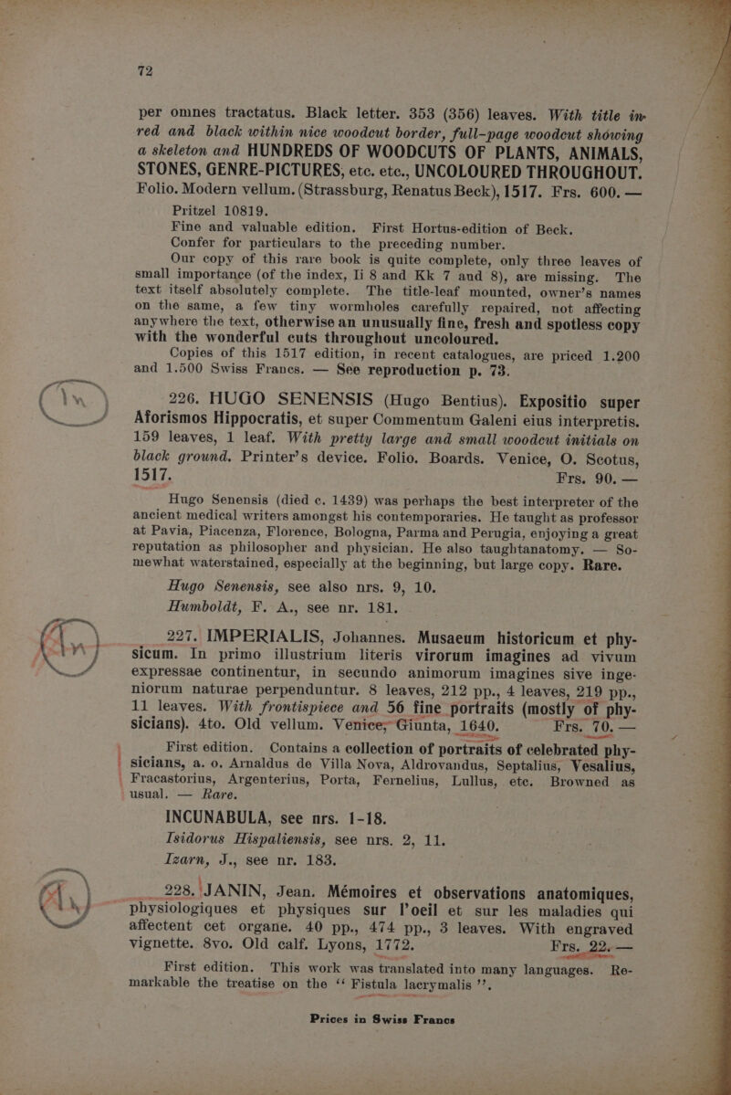72 red and black within nice woodcut border, full-page woodcut showing a skeleton and HUNDREDS OF WOODCUTS OF PLANTS, ANIMALS, STONES, GENRE-PICTURES, etc. etc., UNCOLOURED THROUGHOUT. Folio. Modern vellum, (Strassburg, Renatus Beck), 1517. Frs. 600. — Pritzel 10819. Fine and valuable edition. First Hortus-edition of Beck. Confer for particulars to the preceding number. Our copy of this rare book is quite complete, only three leaves of small importance (of the index, Ii 8 and Kk 7 and 8), are missing. The text itself absolutely complete. The title-leaf mounted, owner’s names on the same, a few tiny wormholes carefully repaired, not affecting anywhere the text, otherwise an unusually fine, fresh and spotless copy with the wonderful cuts throughout uncoloured. Copies of this 1517 edition, in recent catalogues, are priced 1.200 and 1.500 Swiss Frances. — See reproduction p. 73. 226. HUGO SENENSIS (Hugo Bentius). Expositio super Aforismos Hippocratis, et super Commentum Galeni eius interpretis. 159 leaves, 1 leaf. With pretty large and small woodcut initials on black ground, Printer’s device. Folio. Boards. Venice, O. Scotus, 1517. Frs. 90. — Hugo Senensis (died c. 1439) was perhaps the best interpreter of the ancient medical writers amongst his contemporaries. He taught as professor at Pavia, Piacenza, Florence, Bologna, Parma and Perugia, enjoying a great reputation as philosopher and physician. He also taughtanatomy. — So- mewhat waterstained, especially at the beginning, but large copy. Rare. Hugo Senensis, see also nrs. 9, 10. 227. IMPERIALIS, Johannes. Musaeum historicum et phy- sicum. In primo illustrium literis virorum imagines ad vivum expressae continentur, in secundo animorum imagines sive inge- niorum naturae perpenduntur. 8 leaves, 212 pp., 4 leaves, 219 pp., 11 leaves. With frontispiece and 56 fine portraits (mostly of phy- ar sicians). 4to. Old vellum. Venice; Giunta, 1640. Frs. EES. First edition. Contains a collection of portraits of celebrated phy- usual. — Rare. INCUNABULA, see nrs. 1-18. _ 228. JANIN, Jean. Mémoires et observations anatomiques, affectent cet organe. 40 pp., 474 pp., 3 leaves. With engraved vignette. 8vo. Old calf. Lyons, 1772. Frs._ 22. — First edition. This work was translated into many languages. Re- markable the treatise on the ‘ Fistula lacrymalis ’’. ae ba Ss