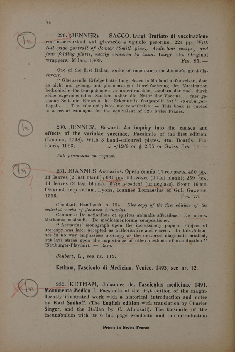 229. \(JENNER). — SACCO, Luigi. Trattato di vaccinazione con osservazioni sul giavardo e walnble pecorino. 224 pp. With four folding plates, neatly coloured by hand. Large 4to. Original wrappers. Milan, 1809. Frs. 95. — One of the first Italian works of importance on Jenner’s great dis- covery. ‘‘ Glaenzende Erfolge hatte Luigi Sacco in Mailand Scien vente dem es nicht nur gelang, mit planmaessiger Durchfuehrung der Vacomanmen bedrohliche Pockenepidemien zu unterdruecken, sondern der auch dureh soine experimentellen Studien ueber die Natur der Vaccine.... fuer ge- raume Zeit die Grenzen der Erkenntnis festgestellt hat ’’ (Neuburger- Pagel). — The coloured plates are remarkable. — This book is quoted in a recent catalogue for the equivalent of 320 Swiss Franes. 230. JENNER, Edward. An inquiry into the causes and eiiects of the variolae vaccinae. Facsimile of the first edition. (London, 1798). With 3 yenn coloured plates. 4to. Boards, Flo- rence, 1923. £ -/12/6 or $ 2.75 or Swiss Frs. 14. — Full prospectus on request. | 231.,\1OANNES Actuarius. Opera omnia. Three parts. 450 pp., 14 leaves (2 last blank); 631 pp., 52 leaves (2 last blank); 259 “pp., 14 leaves (2 last blank). “With woodcut (urineglass). Stout 16 mo. Original limp vellum. Lyons, Ioannes Tornaesius et Gul. Gazeius, 1556. Frs. 75, — Choulant, Handbuch, p. 154. Nice copy of the first edition of the collected works of Joannes Actuarius. Contains: De actionibus et spiritus animalis affectibus. De urinis. Methodus medendi. De medicamentorum compositione. . ‘¢ Actuarius’ monograph upon the increasingly popular subject of uroscopy was later accepted as authoritative and classic. In this Johan- nes in nO way emphasises uroscopy as the universal diagnostic method, but lays stress upon the importance of other methods of examination  (Neuburger-Playfair). — Rare. Ketham, Fascicolo di Medicina, Venice, 1493, see nr. 12. 232. KETHAM, Johannes de. Fasciculus medicinae 1491. ficently illustrated work with a historical introduction and notes by Karl Sudhoff. (The English edition with translation by Charles Singer, and the Italian by C. Albizzati). The facsimile of the incunabulum with its 6 full page woodcuts and the introduction a? F rn ie] : 7 oe a : ” z Oe ee One Re Sl ea a ee,