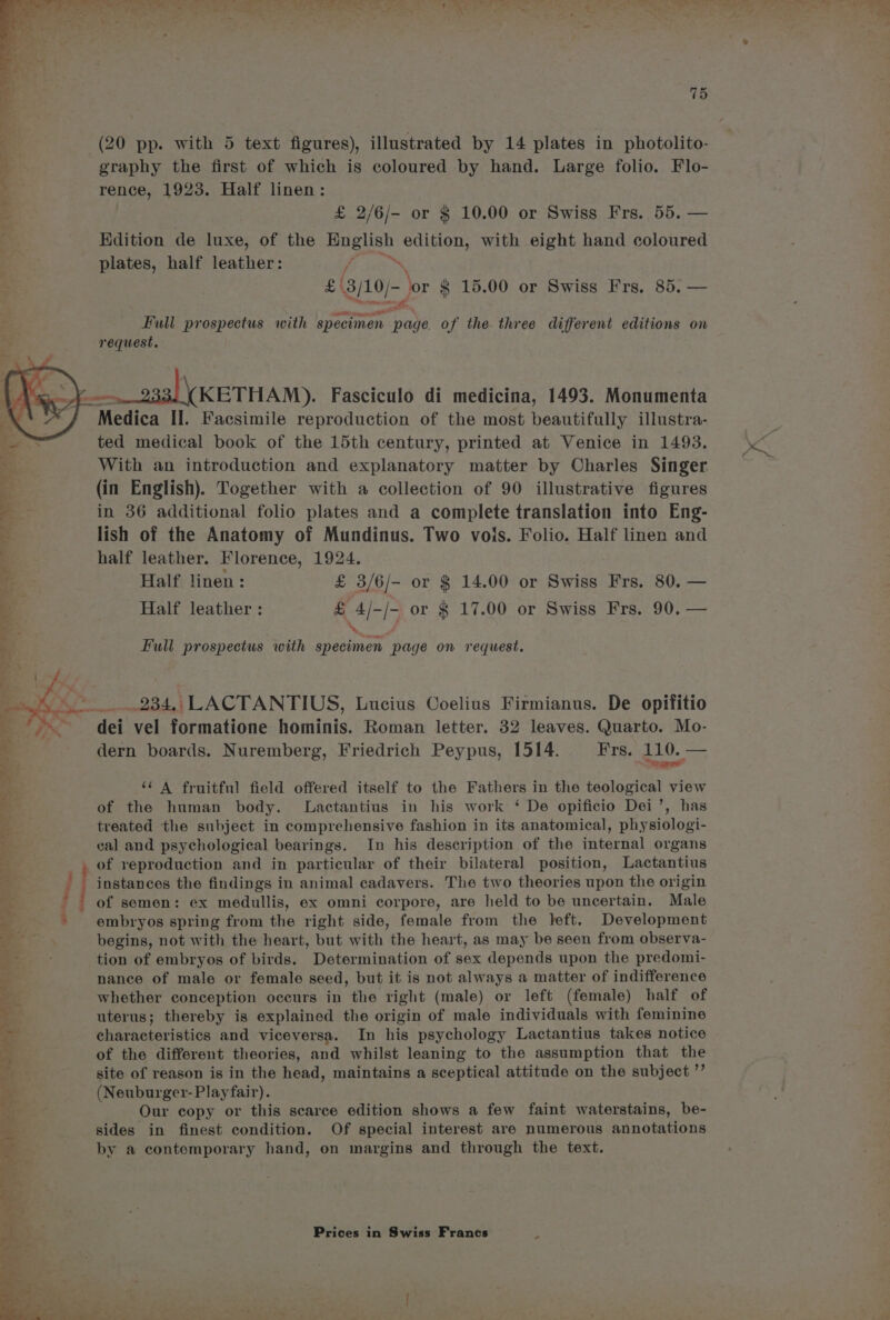 ag. 7, 2*r - a, Rig a ’ FR RR ay ee Me ae Z bd fo 4 eae ia ne, bb ie Fo a 4 Catv, ah PAS a Y 715 (20 pp. with 5 text figures), illustrated by 14 plates in photolito- graphy the first of which is coloured by hand. Large folio. Flo- rence, 1923. Half linen: £ 2/6/- or § 10.00 or Swiss Frs. 55. — Edition de luxe, of the eee fie with eight hand coloured plates, half leather: : £' 3/10) ‘or $ 15.00 or Swiss Frs. 85. — Full prospectus with specimen am ge. of the three different editions on request, a= __ 933) \(KETHAM). Fasciculo di medicina, 1493. Monumenta Medica II. Facsimile reproduction of the most beautifully illustra- ted medical book of the 15th century, printed at Venice in 1493. With an introduction and explanatory matter by Charles Singer (in English). Together with a collection of 90 illustrative figures in 36 additional folio plates and a complete translation into Eng- lish of the Anatomy of Mundinus. Two vois. Folio. Half linen and half leather. Florence, 1924. Half linen: £ 3/6/- or $ 14.00 or Swiss Frs. 80. — Half leather : £ 4/-/- or $ 17.00 or Swiss Frs. 90. — ‘¢ A fruitful field offered itself to the Fathers in the teological view of the human body. Lactantius in his work ‘ De opificio Dei’, has treated the subject in comprehensive fashion in its anatomical, physiologi- eal and psychological bearings. In his description of the internal organs , of reproduction and in particular of their bilateral position, Lactantius - instances the findings in animal cadavers. The two theories upon the origin ' of semen: ex medullis, ex omni corpore, are held to be uncertain. Male embryos spring from the right side, female from the left. Development begins, not with the heart, but with the heart, as may be seen from observa- tion of embryos of birds. Determination of sex depends upon the predomi- nance of male or female seed, but it is not always a matter of indifference whether conception occurs in the right (male) or left (female) half of uterus; thereby is explained the origin of male individuals with feminine characteristics and viceversa. In his psychology Lactantius takes notice of the different theories, and whilst leaning to the assumption that the site of reason is in the head, maintains a sceptical attitude on the subject ”’ (Neuburger- Playfair). Our copy or this scarce edition shows a few faint waterstains, be- sides in finest condition. Of special interest are numerous annotations by a contemporary hand, on margins and through the text.