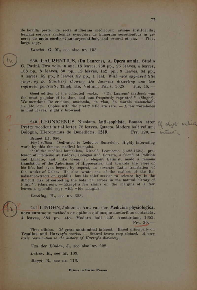 de bovilla peste; de recta studiorum medicorum ratione instituenda ; humani corporis anatomica synopsis; de humorum secretionibus in ge- nere; de motu cordis et aneurysmatibus, and several others. — Fine, large copy. 239. LAURENTIUS, (Du Laurens), A. Opera omnia. Studio G. Patini. Two vols. in one. 18 leaves, 730 pp., 25 leaves, 4 leaves, 108 pp., 8 leaves, 80 pp., 12 leaves, 142 pp., 9 leaves, 84 pp., 3 leaves, 52 pp., 2 leaves, 82 pp., 1 leaf. With nice engraved title (engr. by L. Gaultier) showing Du Laurens dissecting and two engraved portraits. Thick 4to. Vellum. Paris, 1628. Frs. 45. — Good edition of the collected works. ‘‘ Du Laurens’ textbook was the most popular of its time, and was frequently reprinted ” (Singer). We mention: De crisibus, anatomia, de visu, de morbis melancholi- cis, etc. etc. Copies with the pretty title are rare. — A few wormholes in first leaves, slightly browned. _ 240. \LEONICENUS, Nicolaus. Anti-sophista. Roman letter Pretty woodcut initial Jetter. 78 leaves. Quarto. Modern half vellum. Bologna, Hieronymus de Benedictis, 1519. Frs. 120. — Brunet III, 986. First edition. Dedicated to Lodovico Bonaciolo. Highly interesting work by this famous medical humanist. ‘¢ Of the medical humanists, NiccolO Leoniceno (1428-1524), pro- fessor of medicine at Padova, Bologna and Ferrara, a friend of Politian and Linacre, and, like them, an elegant Latinist, made a famous translation of the Aphorisms of Hippocrates, and towards the close of his life, had even begun, by request, an accurate Latin translation of the works of Galen. He also wrote one of the earliest of the Re- naissance-tracts on syphilis, but his chief service to science lay in the difficult task of correcting the botanical errors in the natural history of Pliny, ’’. (Garrison). — Except a few stains on the margins of a few leaves a splendid copy with wide margins. Leveling, H., see nr. 323. _ 241, LINDEN, Johannes Ant. van der. Medicina physiologica, nova curataque methodo ex optimis quibusque auctoribus contracta. 4 leaves, 884 pp. 4to. Modern half calf. Amsterdam, 1653. Frs. 30, Toe . — First edition. Of great anatomical interest. Based principally on Vesalius and Harvey’s works. — Several leaves very stained, A very early contribution to the history of Harvey’s discovery. Van der Linden, J., see also nr. 222. Lullus, R., see nr. 189. Maggi, B., see nr. 113. aya. » ‘er