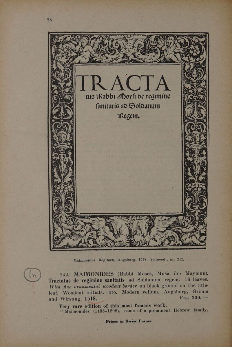 es Ll - : a aa : aps = wee ‘ : ay rs S ‘@. ~« ‘ f 2 is wf A Soe Ae > +s, 5 \i : : r es 3 bey I <S Lora oy : J m “ys Zh 33°: : Ps. ae p Xs iS: At ! : ) | eae ee 2 em, SETS BEX 3 “ *: < iy a i s . aK pe . > en : td 4 <a ‘ aa ¥ ° fi Z tus IRabbi AfSoyfi de regimine fanitatis ao SGoldanum Kz hs *. ae lia . Z Ae 3 5 . A. ye \ a 2 = me IS Maimonides, Regimen, Augsburg, 1518, (reduced), nr. 242, 242. MAIMONIDES (Rabbi Moses, Musa ibn Maymun). Tractatus de regimine sanitatis ad Soldanum regem. 16 leaves. With fine ornamental woodcut border on black ground on the title- leaf. Woodeut initials. 4to. Modern vellum. Augsburg, Grimm and Wirsung, 1518. | Frs. 300. — Very rare edition of this most famous work. ‘¢ Maimonides (1135-1208), came of a prominent Hebrew family. Prices in Swiss Francs “—_- —