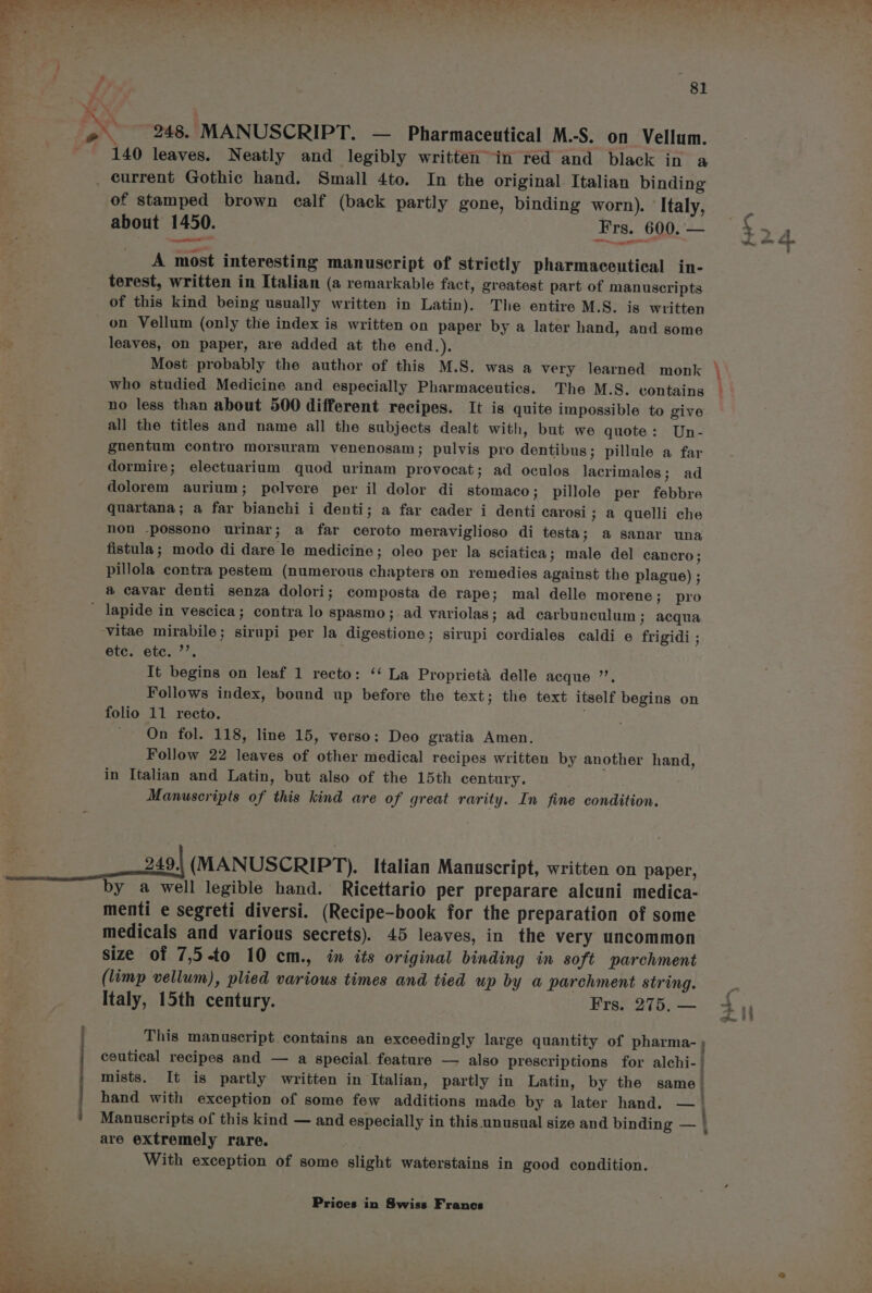 81 248. MANUSCRIPT. — Pharmaceutical M.-S. on Vellum. 140 leaves. Neatly and legibly written” in red and black in a of stamped brown calf (back partly gone, binding worn). Italy, about 1450. Frs. 600. — “2, ee mi A most interesting manuscript of strictly pharmaceutical in- terest, written in Italian (a remarkable fact, greatest part of manuscripts of this kind being usually written in Latin). The entire M.S. is written on Vellum (only the index is written on paper by a later hand, and some leaves, on paper, are added at the end.). who studied Medicine and especially Pharmaceutics. The M.S. contains no less than about 500 different recipes. It is quite impossible to give all the titles and name all the subjects dealt with, but we quote: Un- gnentum contro morsuram venenosam; pulvis pro dentibus; pillule a far dormire; electuarium quod urinam provocat; ad oculos lacrimales; ad dolorem aurium; pelvere per il dolor di stomaco; pillole per febbre quartana; a far bianchi i denti; a far cader i denti carosi; a quelli che non -possono urinar; a far ceroto meraviglioso di testa; a sanar una fistula; modo di dare le medicine; oleo per la sciatica; male del cancro; pillola contra pestem (numerous chapters on remedies against the plague) ; a cavar denti senza dolori; composta de rape; mal delle morene; pro / | vitae mirabile; sirupi per Ja digestione; sirupi cordiales caldi e frigidi ; etc. etc. ”’. It begins on leaf 1 recto: ‘‘ La Proprieta delle acque ”’, Follows index, bound up before the text; the text itself begins on On fol. 118, line 15, verso: Deo gratia Amen. Follow 22 leaves of other medical recipes written by another hand, in Italian and Latin, but also of the 15th century. Manuscripts of this kind are of great rarity. In fine condition. 249.. (MANUSCRIPT). Italian Manuscript, written on paper, by a well legible hand. Ricettario per preparare alcuni medica- menti e segreti diversi. (Recipe-book for the preparation of some medicals and various secrets). 45 leaves, in the very uncommon size of 7,5-to 10 cm., in its original binding in soft parchment (limp vellum), plied various times and tied up by a parchment string. Italy, 15th century. Frs. 275, — This manuscript. contains an exceedingly large quantity of pharma- ; ceutical recipes and — a special. feature — also prescriptions for alchi-/ mists. It is partly written in Italian, partly in Latin, by the same | hand with exception of some few additions made by a later hand. — Manuscripts of this kind — and especially in this unusual size and binding — © are extremely rare. With exception of some slight waterstains in good condition. wee try } +.
