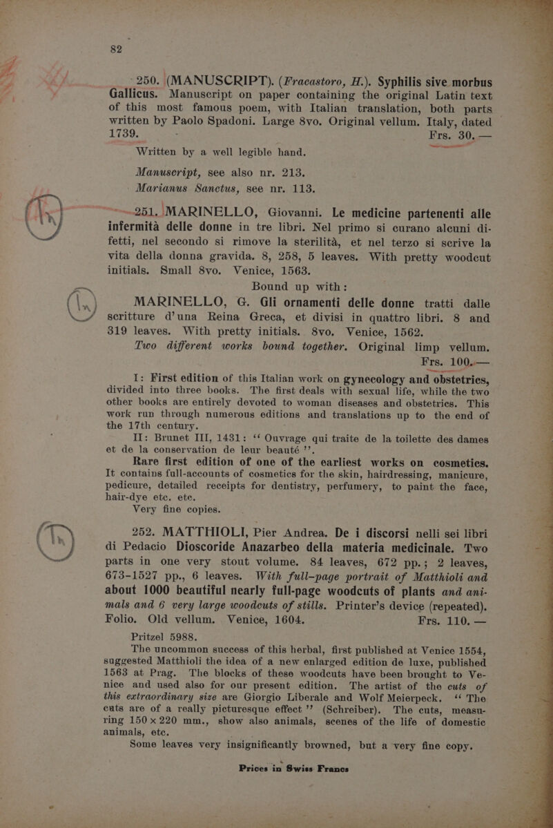 __- 250. (MANUSCRIPT). (Fracastoro, H.). Syphilis sive morbus Gallicus. Manuscript on paper containing the original Latin text of this most famous poem, with Italian translation, both parts 1739. . ares 30, — Written: by,.a well legible handir toe “nse See eee Manuscript, see also nr. 213. - Marianus Sanctus, see nr. 113. 251. MARINELLO, Giovanni. Le medicine partenenti alle infermita delle donne in tre libri. Nel primo si curano aleuni di- fetti, nel secondo si rimove la sterilita, et nel terzo si scrive la vita della donna gravida. 8, 258, 5 leaves. With pretty woodcut initials. Small 8vo. Venice, 1563. Bound up with: MARINELLO, G. Gli ornamenti delle donne tratti dalle scritture d’una Reina Greca, et divisi in quattro libri. 8 and 319 leaves. With pretty initials. 8vo. Venice, 1562. — Two different works bound together. Original limp vellum. Frs. 100.— erreinnecrsenenneel I: First edition of this Italian work on gynecology and obstetries, divided into three books. The first deals with sexual life, while the two other books are entirely devoted to woman diseases and obstetrics. This work run through numerous editions and translations up to the end of the 17th century. II: Brunet III, 1431: ‘‘ Ouvrage qui traite de la toilette des dames et de la conservation de leur beauté ’’. Rare first edition of one of the earliest works on cosmetics. It contains full-accounts of cosmetics for the skin, hairdressing, manicure, pedicure, detailed receipts for dentistry, perfumery to paint the face, hair-dye etc. ete. Very fine copies. 252. MATTHIOLI, Pier Andrea. De i discorsi nelli sei libri di Pedacio Dioscoride Anazarbeo della materia medicinale. Two parts in one very stout volume. 84 leaves, 672 pp.; 2 leaves, 673-1527 pp., 6 leaves. With full-page portrait of Matthioli and about 1000 beautiful nearly full-page woodcuts of plants and ani- mals and 6 very large woodcuts of stills. Printer’s device (repeated). Folio. Old vellum. Venice, 1604. Frs. 110. — Pritzel 5988. The uncommon success of this herbal, first published at Venice 1554, suggested Matthioli the idea of a new anlarped edition de luxe, published 1563 at Prag. The blocks of these woodeuts have been brought to Ve- nice and used also for our present edition. The artist of the cuts of this extraordinary size are Giorgio Liberale and Wolf Meierpeck. ‘ The cuts are of a really picturesque effect’? (Schreiber). The cuts, measu- ring 150x220 mm., show also animals, scenes of the life of domestic animals, ete. Some leaves very insignificantly browned, but a very fine copy.