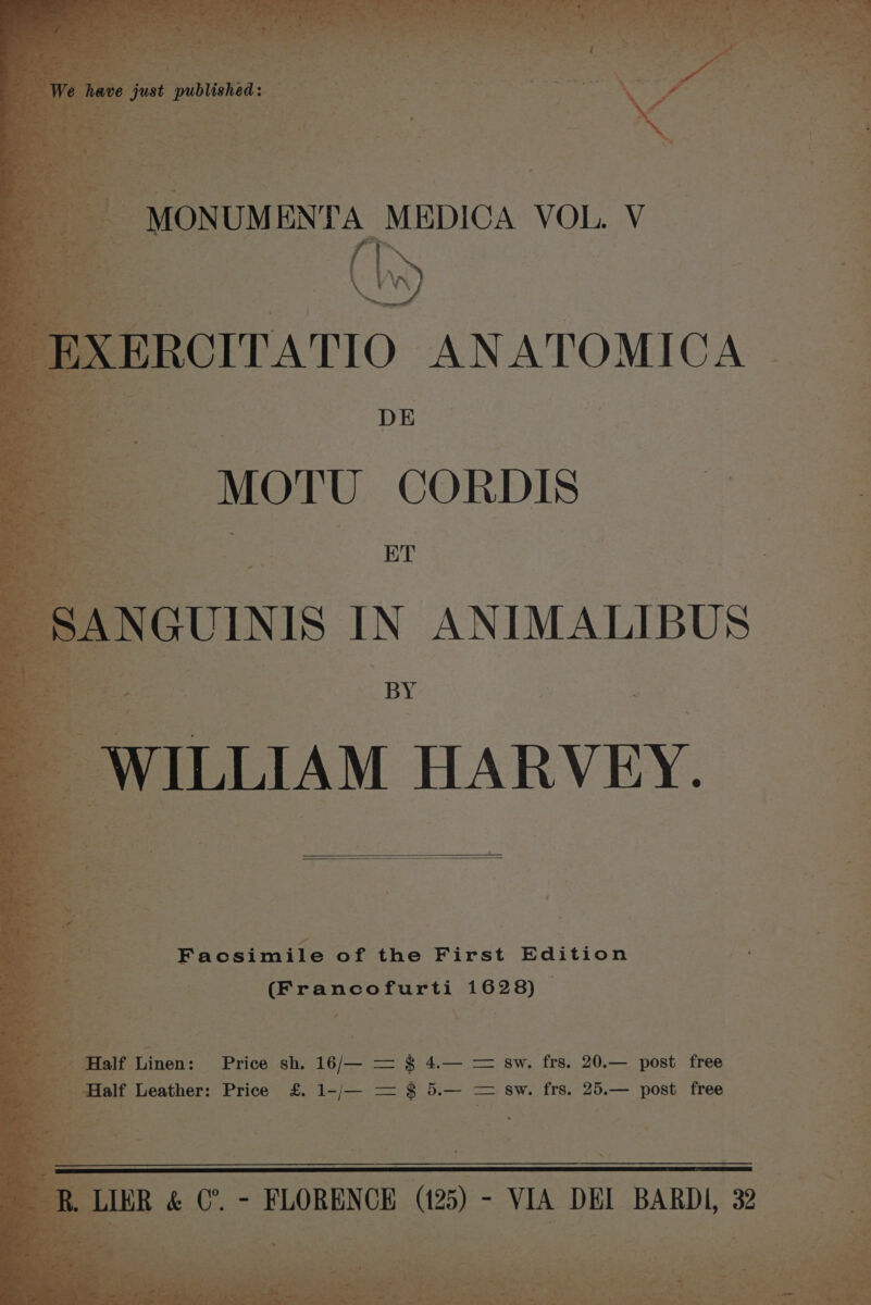 § ° MONUM ENTA MEDICA VOL. V tes ‘a, i 4 EXERCITATIO ANATOMICA ae i ; a > i i ap at. I ; ‘ 7 fF SANGUINIS IN ANIMALIBUS __ Sh oe fs  = he : BY Ronwiniite of the First Edition ‘ if (Francofurti 1628) © | i » =_ on Pees LS a ea pie Half Linen: Price sh. 16/— = $ _ Half Leather: Price £.1-/— = § \ ec ees sw. frs. 20.— post free sw. frs. 25.— post free on ; Al a = 3 R. LIER &amp; (”. - FLORENCE (125) - VIA DEI BARDI, 32 <7 a Let ee eine ot Se ae “ ~ 14 % m . tus - ; a ot eee aF 4% nal i —— 4 _ Ps De 8 > ee ne 32 *~ A . “a »* .