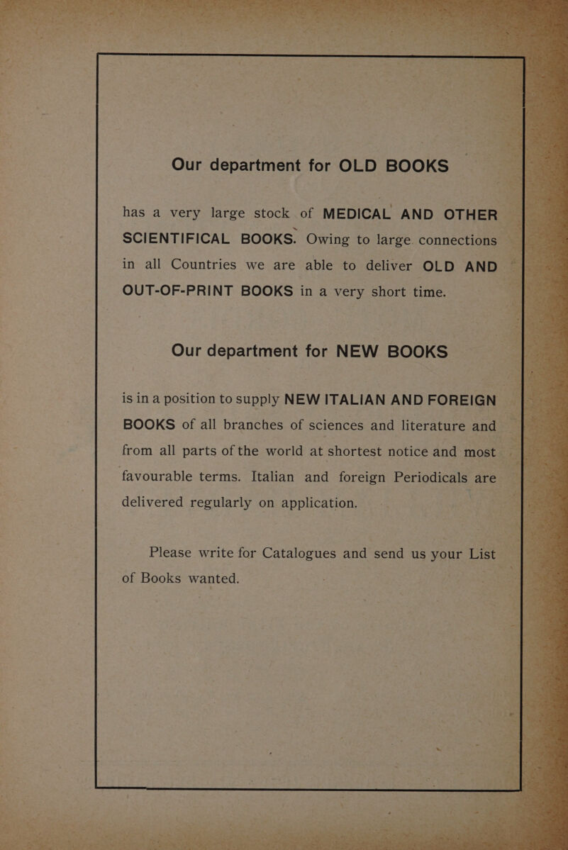Our department for OLD BOOKS has a very large stock . of MEDICAL AND OTHER | aes SCIENTIFICAL BOOKS. Owing to large connections | in all Countries we are able to deliver OLD AND > OUT-OF-PRINT BOOKS in a very short time. Our department for NEW BOOKS is in a position to supply NEW ITALIAN AND FOREIGN BOOKS of all branches of sciences and literature and “Bs 3 from all parts of the world at shortest notice and most a F : favourable terms. Italian and foreign Periediaete are. % delivered regularly on application. Please write for Catalogues and send us your List oy “ts of Books wanted.