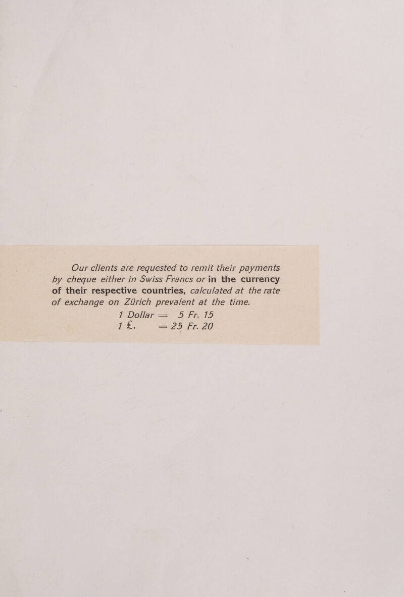 Our clients are requested to remit their payments by cheque either in Swiss Francs or in the currency of their respective countries, ca/culated at the rate of exchange on Zurich prevalent at the time. 1 Dollar = 5 Fr. 15