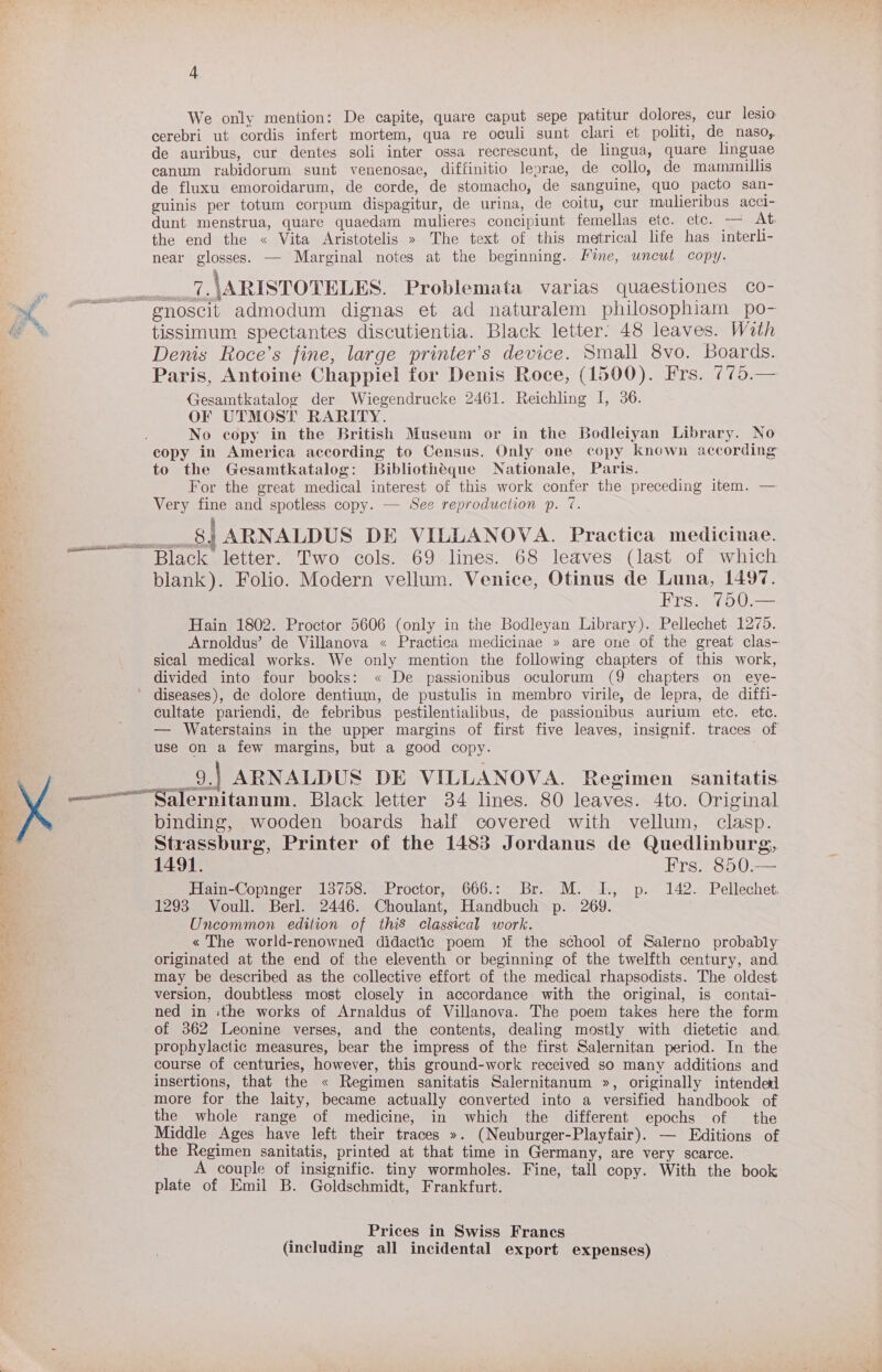 i eh yu &gt;, ene a g ail ~ 4 We only mention: De capite, quare caput sepe patitur dolores, cur lesio cerebri ut cordis infert mortem, qua re oculi sunt clari et politi, de naso, de auribus, cur dentes soli inter ossa recrescunt, de lingua, quare linguae canum rabidorum sunt venenosae, diffinitio leprae, de collo, de mammillis de fluxu emoroidarum, de corde, de stomacho, de sanguine, quo pacto san- guinis per totum corpum dispagitur, de urina, de coitu, cur mulieribus acci- dunt menstrua, quare quaedam mulieres concipiunt femellas etc. ete. — At. the end the « Vita Aristotelis » The text of this metrical life has interli- near glosses. — Marginal notes at the beginning. Mime, uncut copy. 7. \ARISTOTELES. Problemata varias quaestiones co- tissimum spectantes discutientia. Black letter: 48 leaves. With Denis Roce’s fine, large printer’s device. Small 8vo. Boards. Paris, Antoine Chappiel for Denis Roce, (1500). Frs. 775.— Gesaintkatalog der Wiegendrucke 2461. Reichling I, 36. OF UTMOST RARITY. No copy in the British Museum or in the Bodleiyan Library. No copy in America according to Census. Only one copy known according to the Gesamtkatalog: Bibliotheque Nationale, Paris. For the great medical interest of this work confer the preceding item. — Very fine and spotless copy. — See reproduction p. 7. __.8} ARNALDUS DE VILLANOVA. Practica medicinae. Black letter. Two cols. 69 lines. 68 leaves (last of which blank). Folio. Modern vellum. Venice, Otinus de Luna, 1497. Frs. 750.— Hain 1802. Proctor 5606 (only in the Bodleyan Library). Pellechet 1275. Arnoldus’ de Villanova « Practica medicinae » are one of the great clas- sical medical works. We only mention the following chapters of this work, divided into four books: « De passionibus oculorum (9 chapters on eye- diseases), de dolore dentium, de pustulis in membro virile, de lepra, de diffi- cultate pariendi, de febribus pestilentialibus, de passionibus aurium ete. etc. — Waterstains in the upper margins of first five leaves, insignif. traces of use on a few margins, but a good copy. __9.) ARNALDUS DE VILLANOVA. Regimen sanitatis binding, wooden boards half covered with vellum, clasp. Strassburg, Printer of the 1483 Jordanus de Quedlinburg, 1491. Frs. 850:— Hain-Copinger 13758. Proctor, 666.: Br. M. I., p. 142. Pellechet. 1293 Voull. Berl. 2446. Choulant, Handbuch p. 269. Uncommon edition of thiS classical work. « The world-renowned didactic poem ) the school of Salerno probably originated at the end of the eleventh or beginning of the twelfth century, and may be described as the collective effort of the medical rhapsodists. The oldest version, doubtless most closely in accordance with the original, is contai- ned in :the works of Arnaldus of Villanova. The poem takes here the form of 362 Leonine verses, and the contents, dealing mostly with dietetic and. prophylactic measures, bear the impress of the first Salernitan period. In the course of centuries, however, this ground-work received so many additions and insertions, that the « Regimen sanitatis Salernitanum », originally intended more for the laity, became actually converted into a versified handbook of the whole range of medicine, in which the different epochs of the Middle Ages have left their traces ». (Neuburger-Playfair). — Editions of the Regimen sanitatis, printed at that time in Germany, are very scarce. A couple of insignific. tiny wormholes. Fine, tall copy. With the book plate of Emil B. Goldschmidt, Frankfurt. : _ Prices in Swiss Francs