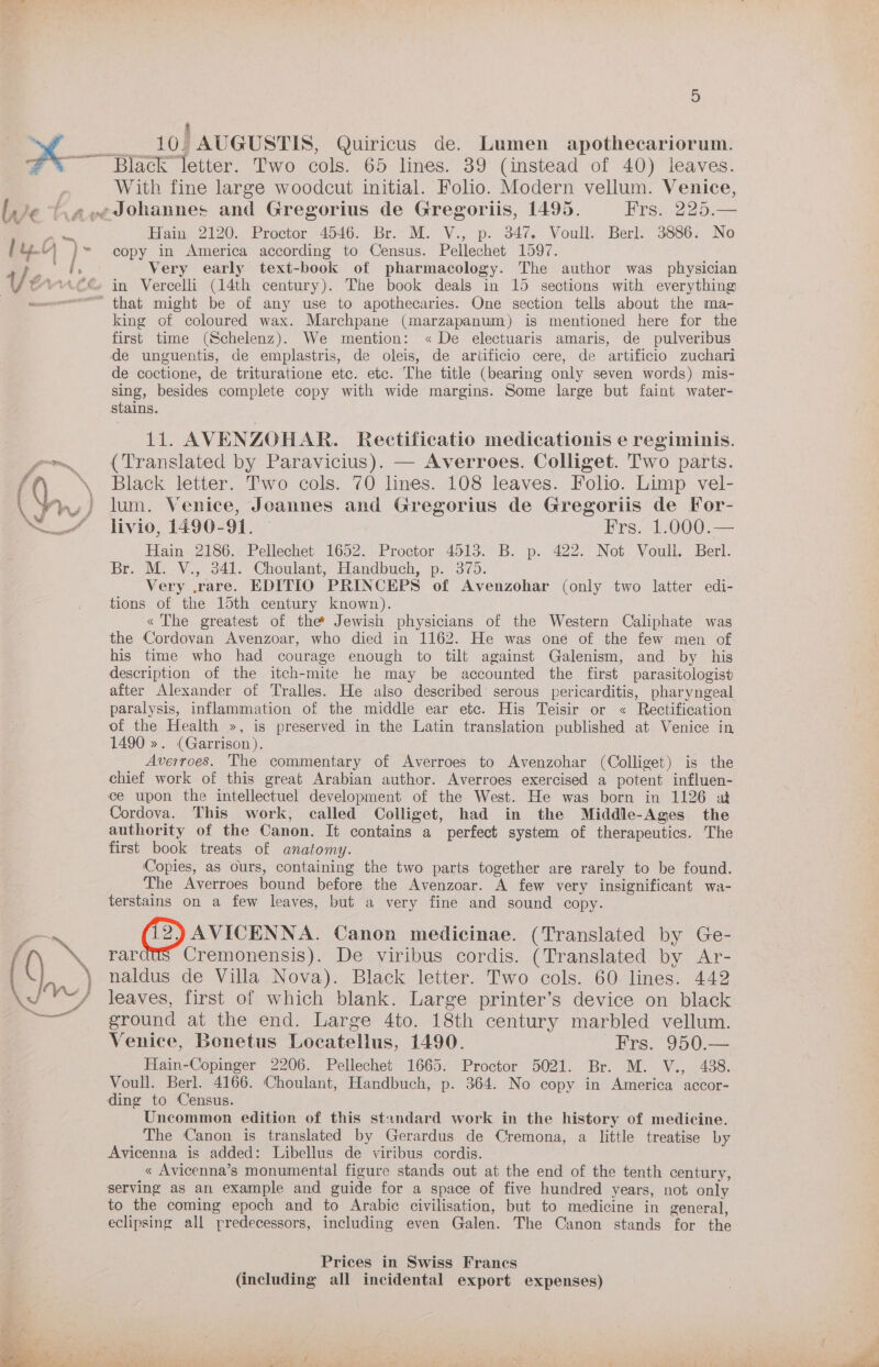 “ “a i ell 9) 10. AUGUSTIS, Quiricus de. Lumen apothecariorum. With fine large woodcut initial. Folio. Modern vellum. Venice, iam 2120,. Proctor 4546; Br.’ M. -V.,p: (347, Voull.. Berk. 3686;. No copy in America according to Census. Pellechet 1597. Very early text-book of pharmacology. The author was _ physician in Vercelli (14th century). The book deals in 15 sections with everything king of coloured wax. Marchpane (marzapanum) is mentioned here for the first time (Schelenz). We mention: « De electuaris amaris, de pulveribus de unguentis, de emplastris, de oleis, de artificio cere, de artificio zuchari de coctione, de trituratione etc. etc. The title (bearing only seven words) mis- sing, besides complete copy with wide margins. Some large but faint water- stains. 11. AVENZOHAR. Rectificatio medicationis e regininis. (Translated by Paravicius). — Averroes. Colliget. Two parts. Black letter. Two cols. 70 lines. 108 leaves. Folio. Limp vel- lum. Venice, Joannes and Gregorius de Gregoriis de For- livio, 1490-91. — Frs. 1.000.— Hain 2186. Pellechet 1652. Proctor 4513. B. p. 422. Not Voull. Berl. Br. Mi .V., 34). Choulant, Handbuch, p. 379: Very .rare. EDITIO PRINCEPS of Avenzohar (only two latter edi- tions of the 15th century known). « The greatest of the Jewish physicians of the Western Caliphate was the Cordovan Avenzoar, who died in 1162. He was one of the few men of his time who had courage enough to tilt against Galenism, and by his description of the itch-mite he may be accounted the first parasitologist after Alexander of Tralles. He also described serous pericarditis, pharyngeal paralysis, inflammation of the middle ear etc. His Teisir or « Rectification of the Health », is preserved in the Latin translation published at Venice in 1490 ». (Garrison). Averroes. The commentary of Averroes to Avenzohar (Colliget) is the chief work of this great Arabian author. Averroes exercised a potent influen- ce upon the intellectuel development of the West. He was born in 1126 at Cordova. This work, called Colliget, had in the Middle-Ages the authority of the Canon. It contains a perfect system of therapeutics. The first book treats of anatomy. ‘Copies, as ours, containing the two parts together are rarely to be found. The Averroes bound before the Avenzoar. A few very insignificant wa- terstains on a few leaves, but a very fine and sound copy. AVICENNA. Canon medicinae. (Translated by Ge- rardus Cremonensis). De viribus cordis. (Translated by Ar- naldus de Villa Nova). Black letter. Two cols. 60 lines. 442 leaves, first of which blank. Large printer’s device on black ground at the end. Large 4to. 18th century marbled vellum. Venice, Bonetus Locatellus, 1490. 'Frs. 950.— Hain-Copinger 2206. Pellechet 1665. Proctor 5021. Br. M. V., 438. Voull. Berl. 4166. Choulant, Handbuch, p. 364. No copy in America accor- ding to Census. Uncommon edition of this standard work in the history of medicine. The Canon is translated by Gerardus de Cremona, a little treatise by Avicenna is added: Libellus de viribus cordis. « Avicenna’s monumental figure stands out at the end of the tenth century, serving as an example and guide for a space of five hundred years, not only to the coming epoch and to Arabic civilisation, but to medicine in general, eclipsing all predecessors, including even Galen. The Canon stands for the Prices in Swiss Francs