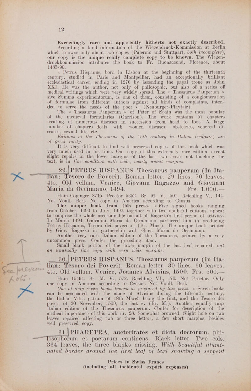 Exceedingly rare and apparently hitherto not exactly described. According a kind information of the Wiegendruck-Kommission at Berlin which knowns only about two copies (Palermo and Stuttgart, both incomplete), our copy is the unique really complete copy to be known. The Wiegen- druckkommission attributes the book to Fr. Buonaccorsi, Florence, about 1485-90. « Petrus Hispanus, born in Lisbon at the beginning of the thirteenth century, studied in Paris and Montpellier, had an exceptionally brilliant ecclesiastical career, ending in 1276 by Ascending the papal trone as John XXI. He was the author, not only of philosophic, but also of a series of medical writings which were very widely spread. The « Thesaurus Pauperum » sive Summa experimentorum, is one of heat consisting of a conglomeration of formulae irom different authors against ‘all kinds “of complaints, inten- ded to serve the needs of the poor ». (Neuburger-Playfair). The « Thesaurus Pauperum » of Peter of Spain was the most popular of the medieval formularies (Garrison). The work contains 57 chapters treating of numerous diseases in succession from head to foot. A large number of chapters deals with women diseases, obstetrics, venereal di- seases, sexual life ete. Editions of the Thesaurus of the 15th century in Italian (volgare) are of great rarity. It is very difficult to find well preserved copies of this book which was very much used in his time. Our copy of this extremely rare edition, except slight repairs in the lower margins of the last two leaves not on the text, is in fine condition with wide, nearly uncut margins. 29. ).\ PETRUS HISPANUS. Thesaurus pauperum (In Ita- 4to. Old vellum. Venice, Giovann Ragazzo and Giovanni Maria da Occimiano, 1494. Frs. 1.000.-— Hain-Copinger 8715. Proctor 5352. Br. M. V., 501. Reichling V., 144. Not Voull. Berl. No copy in America according to Census. The unique book from this press. « Five signed books ranging from October, 1490 to July, 1492, together with two doubtful editions, appear to comprise the whole ascertainable output of Ragazzo’s first period of activity. In March 1494, Giovanni Maria de Occimiano partnered him in producing Petrus Hispanus, Tesoro dei poveri ». (Br. Mus.). The unique book printed by Giov. Ragazzo in partnership with Giov. Maria de Occimiano. Another very rare Italian edition of the Thesaurus, printed by a very uncommon press. Confer the preceding item. Small blank portion of ‘the lower margin of the last leaf repaired, but an unusually fine copy with very wide margins. ___ 30.) PETRUS HISPANUS. Thesaurus pauperum (In Ita- lian: Tesoro dei Poveri). Roman letter. 30 lines. 60 leaves. Hain 15494. Br. M. V., 572. Reichling VI., 170. Not Proctor. Only one copy in America according to Census. Not Voull. Berl. One of only seven books known as produced by this press. « Seven books can be associated with the name of Alvisius during the fifteenth century, the Italian Vitas patrum of 18th March being the first, and the Tesoro dei poveri of 20 November, 1500, the last ». (Br. M.). Another equally rare, Italian edition of the Thesaurus pauperum. Confer for description of the medical importance of this work nr. 28. Somewhat browned. Slight hole on two leaves repaired affecting two or three letters, a few short margins, besides well preserved copy. 31.|PHARETRA, auctoritates et dicta doctorum, phi- 364 leaves, the three blanks missing. With beautiful illumi- nated border around the first leaf of text showing a serpent Prices in Swiss Franes