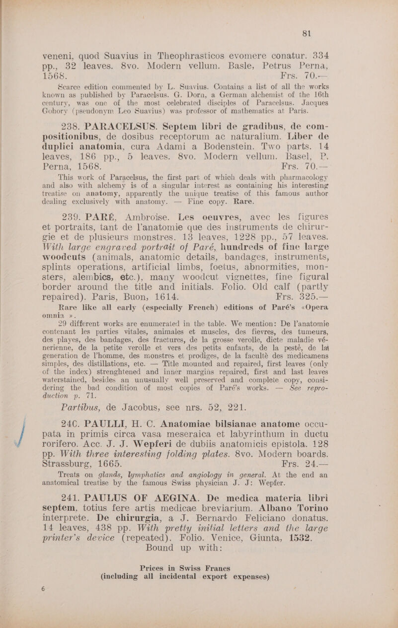 veneni, quod Suavius in Theophrasiticos evomere conatur. 334 pp., 32 leaves. 8vo. Modern vellum. Basle, Petrus Perna, 1568. Frs. 70.— Searce edition commented by L. Suavius. Contains a list of all the works known as published by Paracelsus. G. Dorn, a German alchemist of the 16th century, was one of the most celebrated disciples of Paracelsus. Jacques Gohory (pseudonym Leo Suavius) was professor of mathematics at Paris. 238. PARACELSUS. Septem libri de gradibus, de com- positionibus, de dosibus receptorum ac naturalium. Liber de duplici anatomia, cura Adami a Bodenstein. Two parts. 14 leaves; 186 pp, 5 leaves.. 8vo. Modern vellum. Basel, P. Perna, 1568. Frs. ’70.—° This work of Paracelsus, the first part of which deals with pharmacology and also with alchemy is of a singular interest as containing his interesting treatise on anatomy, apparently the unique treatise of this famous author dealing exclusively with anatomy. — Fine copy. Rare. 239. PARE, Ambroise. Les oeuvres, avec les figures et portraits, tant de ’anatomie que des instruments de chirur- gie et de plusieurs monstres. 13 leaves, 1228 pp., 57 leaves. With large engraved portrait of Paré, hundreds of fine large woodcuts (animals, anatomic details, bandages, instruments, splints operations, artificial limbs, foetus, abnormities, mon- sters, alembics, etc.), many woodcut vignettes, fine figural repaired). Paris, Buon, 1614. Frs. 325.— Rare like all early (especially French) editions of Paré’s «Opera OMAHA ». 29 different works are enumerated in the table. We mention: De |’anatomie contenant les parties vitales, animales et muscles, des fievres, des tumeurs, des playes, des bandages, des fractures, de la grosse verolle, dicte maladie vé- nerienne, de la petite verolle et vers des petits enfants, de la pesté, de la\ generation de homme, des monstres et prodiges, de Ja faculté des medicamens simples, des distillations, ete. — Title mounted and repaired, first leaves (only of the index) strenghtened and inner margins repaired, first and last leaves waterstained, besides an unusually well preserved and complete copy, consi- dering the bad condition of most copies of Paré’s works..— See repro- duction p. 71. Partibus, de Jacobus, see nrs.o2, 221. 24C. PAULLI, H. C. Anatomiae bilsianae anatome occu- pata in primis circa vasa meseraica et labyrinthum in ductu rorifero. Acc. J. J. Wepferi de dubiis anatomicis epistola. 128 pp. With three interesting folding plates. 8vo. Modern boards. Strassburg, 1665. Frs. 24.— Treats on glands, lymphatics and angiology in general. At the end an anatomical treatise by the famous Swiss physician J. J: Wepfer. 241. PAULUS OF AEGINA. De medica materia libri septem, totius fere artis medicae breviarium. Albano Torino interprete. De chirurgia, a J. Bernardo Feliciano donatus. 14 leaves, 438 pp. With pretty initial letters and the large printer’s device (repeated). Folio. Venice, Giunta, 1532. Bound up. with: | Prices in Swiss Francs
