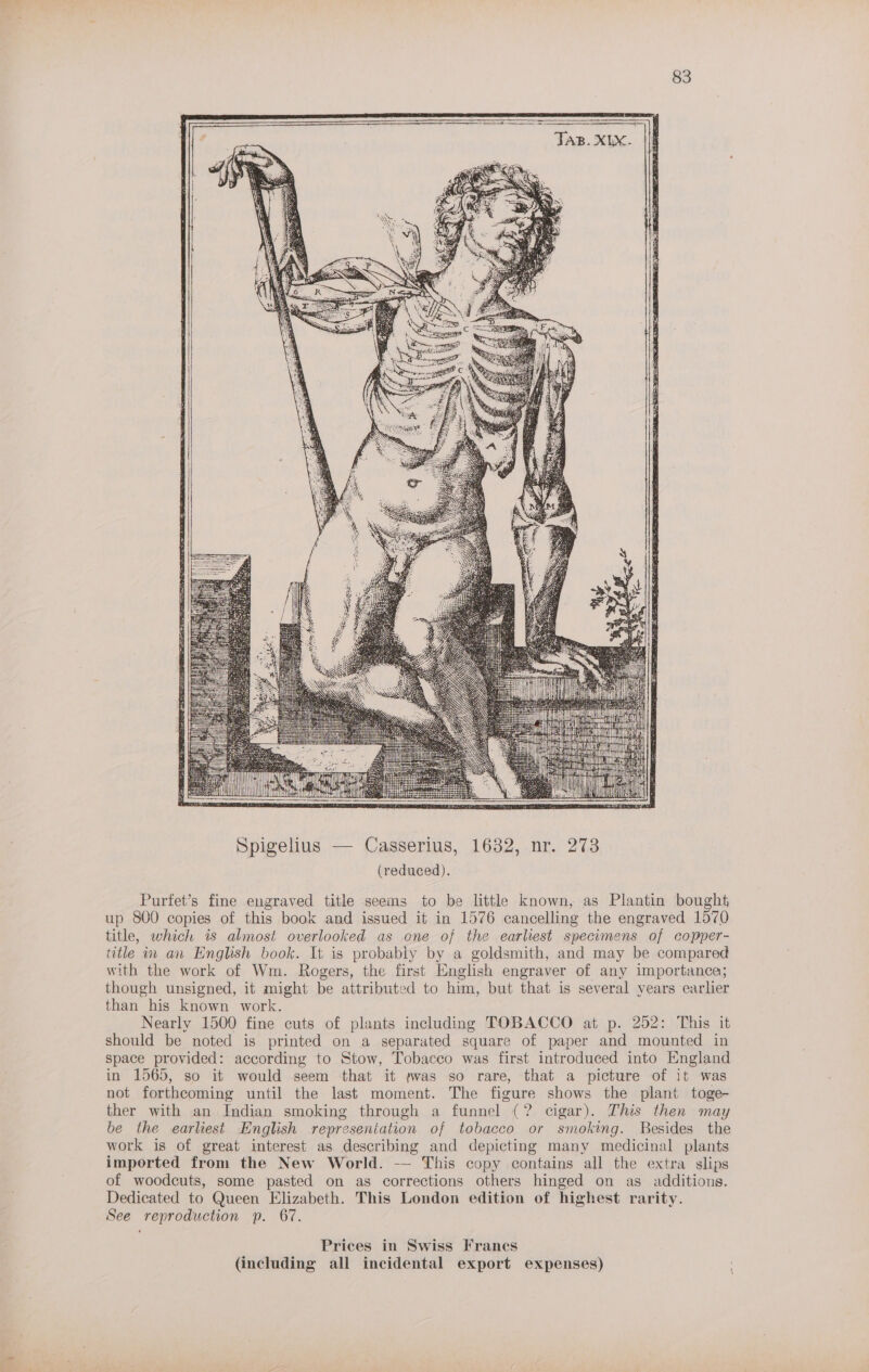 i ian es Hho Ah Spigelius — Casserius, 1632, nr. 273 (reduced). Purfet’s fine engraved title seems to be little known, as Plantin bought, up 800 copies of this book and issued it in 1576 cancelling the engraved 1570 title, which is almost overlooked as one of the earliest specimens of copper- title in an English book. It is probably by a goldsmith, and may be compared with the work of Wm. Rogers, the first English engraver of any importance; though unsigned, it might be attributed to him, but that is several years earlier than his known work. Nearly 1500 fine cuts of plants including TOBACCO at p. 252: This it should be noted is printed on a separated square of paper and mounted in space provided: according to Stow, Tobacco was first introduced into England in 1565, so it would seem that it ywas so rare, that a picture of it was not forthcoming until the last moment. The figure shows the plant toge- ther with an Indian smoking through a funnel (? cigar). This then may be the earliest English represeniation of tobacco or smoking. Besides the work is of great interest as describing and depicting many medicinal plants imported from the New World. -— This copy contains all the extra slips of woodcuts, some pasted on as corrections others hinged on as additions. Dedicated to Queen Elizabeth. This London edition of highest rarity. See reproduction p. 67. Prices in Swiss Francs