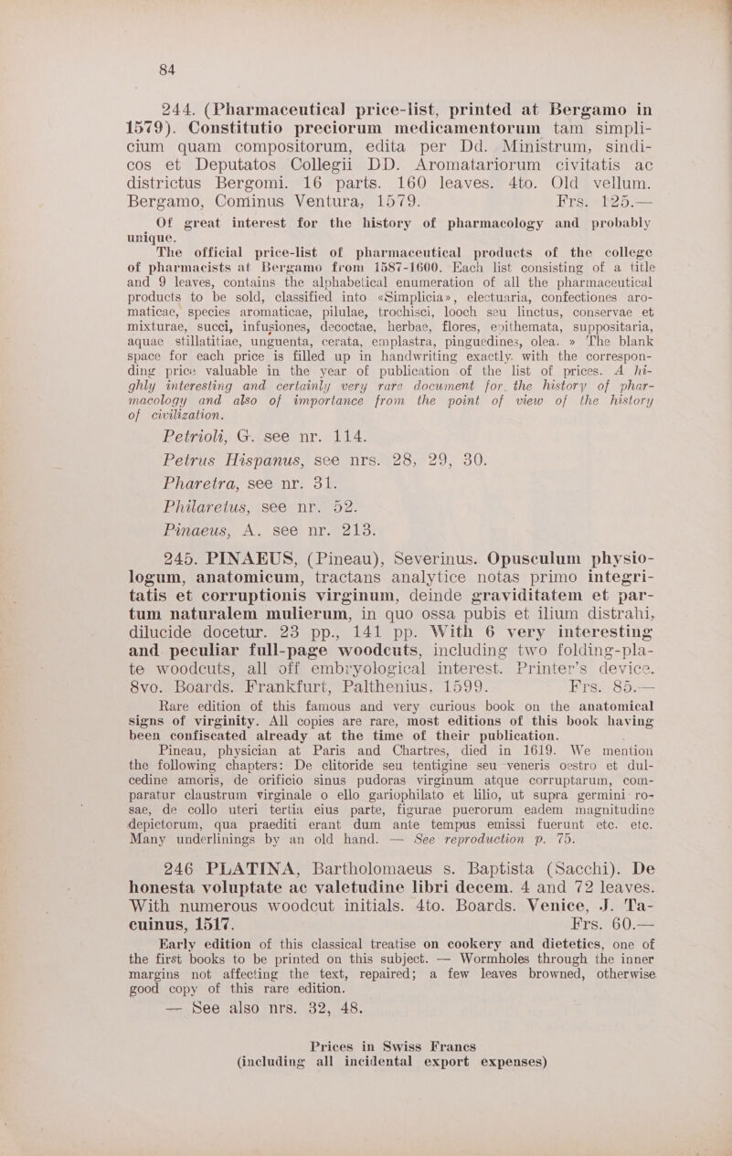244. (Pharmaceutical) price-list, printed at Bergamo in 1579). Constitutio preciorum medicamentorum tam simpli- clum quam compositorum, edita per Dd. Ministrum, sindi- cos et Deputatos Collegii DD. Aromatariorum civitatis ac districtus Bergomi. 16 parts. 160 leaves. 4to. Old vellum. Bergamo, Cominus Ventura, 1579. Frs. 125.— Of great interest for the history of pharmacology and _ probably unique. The official price-list of pharmaceutical products of the college of pharmacists at Bergamo from 1587-1600. Each list consisting of a title and 9 leaves, contains the alphabetical enumeration of all the pharmaceutical products to be sold, classified into «Simplicia», electuaria, confectiones aro- maticae, species aromaticae, pilulae, trochisci, looch seu linctus, conservae et. mixturae, succi, infusiones, decoctae, herbae, flores, evithemata, suppositaria, aquae stillatitiae, unguenta, cerata, emplastra, pinguedines, olea. » The blank space for each price is filled up in handwriting exactly. with the correspon- ding price valuable in the year of publication .of the list of prices. A hi- ghly interesting and certainly very rare document for. the history of phar- macology and also of importance from the point of view of the history of civilization. Petrio, G. see nr. 114. Petrus Hispanus, see nrs-283°29, 30. Bigverra scennt. 3 ERUGreius, (Seeynr ss d2. Pingeuss A, see nr. 9213) 245. PINAEUS, (Pineau), Severinus. Opusculum physio- logum, anatomicum, tractans analytice notas primo integri- tatis et corruptionis virginum, deinde graviditatem et par- tum naturalem mulierum, in quo ossa pubis et ilium distrahi, dilucide docetur. 23 pp., 141 pp. With 6 very interesting and peculiar full-page woodcuts, including two folding-pla- te woodcuts, all off embryological interest. Printer’s device. Svo.. Boards, Brankfart, Palthenius, 1599. Frs. 85.— Rare edition of this famous and very curious book on the anatomical signs of virginity. All copies are rare, most editions of this book having been confiscated already at the time of their publication. : Pineau, physician at Paris and Chartres, died in 1619. We mention the following chapters: De clitoride seu tentigine seu veneris oestro et dul- cedine amoris, de orificio sinus pudoras virginum atque corruptarum, com- paratur claustrum virginale o ello gariophilato et lilo, ut supra germini: ro- sae, de collo uteri tertia eius parte, figurae puerorum eadem magnitudine depictorum, qua praediti erant dum ante tempus emissi fuerunt etc. ete. Many underlinings by an old hand. — See reproduction p. 75. 246 PLATINA, Bartholomaeus s. Baptista (Sacchi). De honesta voluptate ac valetudine libri decem. 4 and 72 leaves. With numerous woodcut initials. 4to. Boards. Venice, J. Ta- cuinus, 1517. Frs. 60.— Early edition of this classical treatise on cookery and dietetics, one of the first books to be printed on this subject. —- Wormholes through the inner margins not affecting the text, repaired; a few leaves browned, otherwise good copy of this rare edition. — See also nrs. 32, 48. Prices in Swiss Francs