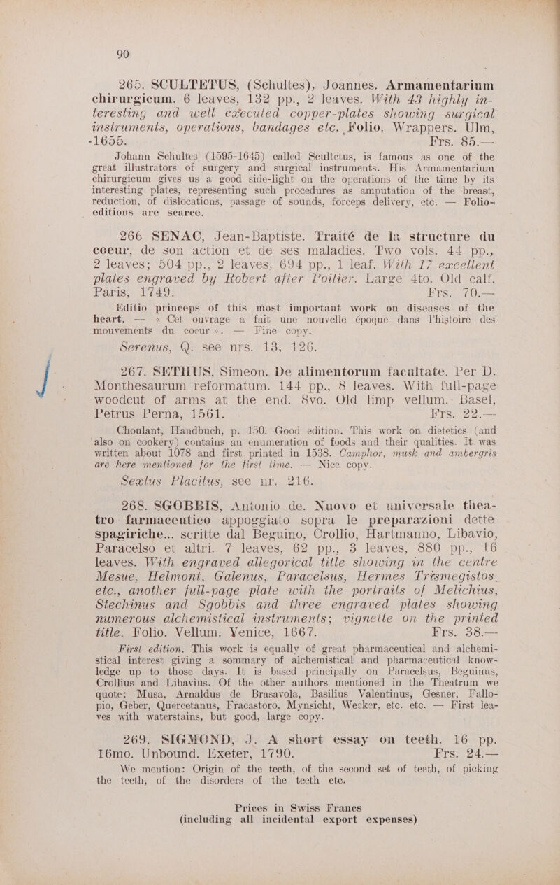 265. SCULTETUS, (Schultes), Joannes. Armamentarium chirurgicum. 6 leaves, 132 pp., 2 leaves. With 43 highly in- teresting and well executed copper-plates showing surgical mstruments, operations, bandages etc. Folio. Wrappers. Ulm, -1655. Frs. 85.— Johann Schultes (1595-1645) called Scultetus, is famous as one of the great illustrators of surgery and surgical instruments. His Armamentarium chirurgicum gives us a good side-light on the operations of the time by its interesting plates, representing such procedures as amputation of the breast, reduction, of dislocations, passage of sounds, forceps delivery, etc. — Folio- editions are scarce. 266 SENAC, Jean-Baptiste. Traité de la structure du coeur, de son action et de ses maladies. Two vols. 44 pp., 2 leaves; 504 pp., 2 leaves, 694 pp., 1 leaf. With 17 excellent plates engraved by Robert after Poitier. Large 4to. Old calf, Vt heirs Bhi h Frs. 70.— Kditio princeps of this most important work on diseases of the heart. — « Cet ouvrage a fait une nouvelle époque dans Uhistoire des mouvements du coeur». — Fine copy. Serenus, Q: see nrs. 13, 126. 267. SETHUS, Simeon. De alimentorum facultate. Per D. Monthesaurum reformatum. 144 pp., 8 leaves. With full-page woodcut of arms at the end. 8vo. Old limp vellum.- Basel, Petrusef ernay. L561. Frs. 22.— Choulant, Handbuch, p. 150. Good edition. This work on dietetics (and also on cookery) contains an enumeration of foods and their qualities. it was written about 1078 and first printed in 1538. Camphor, musk and ambergris are here mentioned for the first time. — Nice copy. pews. Flacitus, see: ur. 0216. 268. SGOBBIS, Antonio de. Nuovo et universale thea- tro farmaceutico appoggiato sopra le preparazioni dette spagiriche... scritte dal Beguino, Crollio, Hartmanno, Libavio, Potdeeled seca alia (leaves. Ga-pp., -o léaves, SOO \pp., lo leaves. With engraved allegorical title showing in the centre Mesue, Helmont, Galenus, Paracelsus, Hermes Trismegistos. etc., another full-page plate with the portraits of Melichius, Stechinus and Sgobbis and three engraved plates showing numerous alchemistical instruments; vigneite on the printed title. Folio. Vellum. Venice, 1667. Frs. 38.— First edition. This work is equally of great pharmaceutical and alchemi- stical interest giving a sommary of aichemistical and pharmaceutical know- ledge up to those days. It is based principally on Paracelsus, Beguinus, Crollius and Libavius. Of the other authors mentioned in the Theatrum we quote: Musa, Arnaldus de Brasavola, Basilius Valentinus, Gesner, Fallo- pio, Geber, Quercetanus, Fracastoro, Mynsicht, Wecker, etc. etc. — First lea- ves with waterstains, but good, large copy. 269. SIGMOND, J. A short essay on teeth. 16 pp. I6mo. Unbound. Exeter, 1790. Frs. 24.— We mention: Origin of the teeth, of the second set of teeth, of picking the teeth, of the disorders of the teeth etc. Prices in Swiss Francs
