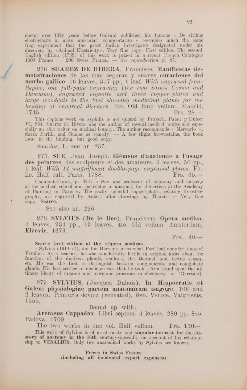 doctor over fifty years before Galvani published his famous « De viribus electricitatis in motu musculari commentarius » resembles much the same frog experiment that the great Italian investigator designated under his discovery by «Animal Electricity». Very fine copy. First edition. The second English edition (1739) of this work is prized in a recent French Catalogue 1000 Frances = 200 Swiss Frances. — See reproduction p. 87. 276 SUAREZ DE RIBERA, Francisco. Manifiestas de- monstraciones de las mas seguras y suaves curaciones del morbe gallico. 16 leaves, 317 pp., 1 leaf. With engraved fron- tispice, one full-page engraving (the two Saints Cosma and Dannano), engraved vignette and three copper-plaies and large woodcuts in the text showing medicinal plants for the healiny of venereal diseases. 4to. Old limp vellum. Madrid, 1745. | Frs. 28.— This copious work on syphilis is not quoted by Proksch. Palau y Dulcet VI, 554. Suarez de Rivera was the author of several medical works and espe- cially an able writer on medical botany. The author recommends « Mercurio », Sarza Parillu and Guaiac as remedy. — A few Slight brownstains, the book loose in the binding, but good copy. Suavius, L. see-nr. 237. 277. SUE, Jean Joseph. Elémens d’anatomie a lusage des peintres, des sculpteurs et des amateurs. 6 leaves, 50 pp., 1 leaf. With 14 magnificent double-page engraved plates. Fo- nes: Eat. calf. Paris, 1788, Frs. 65.— Choulant-Frank, p. 324: « Sue was professor of anatomy and surgery at the medical school and instructor in anatomy for the artists at thie Academy -of Painting in Paris ». The really splendid copper-plates, relating to osteo- graphy, are engraved by Aubert after drawings by Tharsis. — Very fine copy. Scarce. — See also nr. 226. 278. SYLVIUS (De le Boe), Franciscus. Opera medica. 4 leaves, 934 pp., 13 leaves. 4to. Old vellum. Amsterdam, Elzevir, 1679. Hrs. 40:—3 Scarce first edition of the «Opera medica». « Sylvius (1614-72), did for Harvey’s ideas what Paré had done for those of Vesalius. As a teacher, he was wonderfully fertile in original ideas about the function of the ductless glands, acidosis, the thermal and _ tactile senses, etc. He was the first to distinguish between conglomerate and conglobate glands. His best service to medicine was that he took a firm stand upon the ul- timate identy of organic and inorganic processes in chemistry ». (Garrison). 279. SYLVIUS, (Jacques Dubois). In Hippocratis et Galeni physiologiae partem anatomicam isagoge. 106 and len Printer’s device (repeated). 8vo. Venice, -Valgrisius, 5. Bound up with: Aretaeus Cappadox. Libri septem. 4 leaves, 280 pp. 8vo. Padova, 1700. The two works in one vol. Half vellum. Frs. 150.— This work of Sylvius is of great rarity and singular interest for’ the :hi- story of anatomy in the 16th century especially on account of his relation- ship to VESALIUS. Only two anatomical works by Sylvius are known. Prices in Swiss Francs