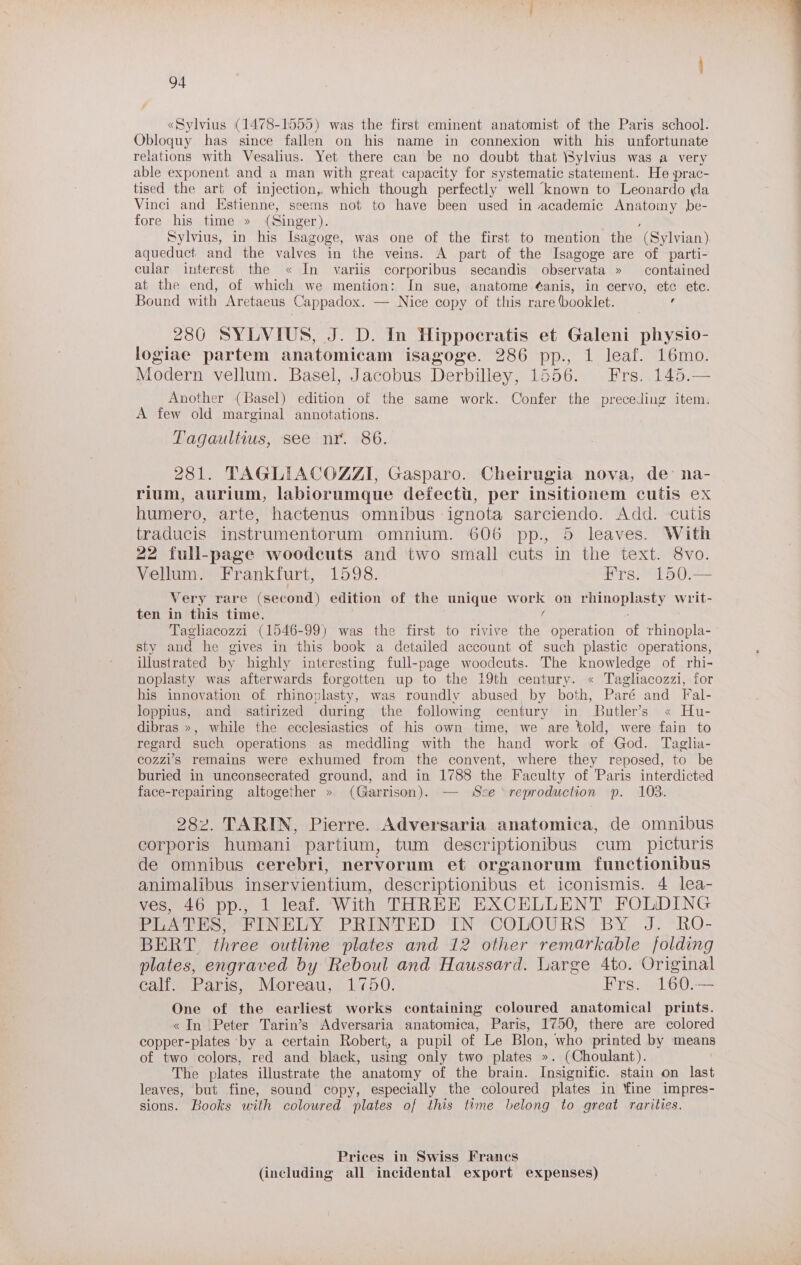 «Sylvius (1478-1555) was the first eminent anatomist of the Paris school. Obloquy has since fallen on his name in connexion with his unfortunate relations with Vesalius. Yet there can be no doubt that \Sylvius was a very able exponent and a man with great capacity for systematic statement. He prac- tised the art of injection, which though perfectly well known to Leonardo da Vinci and Estienne, seems not to have been used in academic ap eet be- fore his time » (Singer). Sylvius, in his Isagoge, was one of the first to mention the (Syivian) aqueduct and the valves in the veins. A part of the Isagoge are of parti- cular interest the « In variis corporibus secandis observata » contained at the end, of which we mention: In sue, anatome ¢anis, in cervo, ete etc. Bound with Aretaeus Cappadox. — Nice copy of this rare (booklet. : 286 SYLVIUS, J. D. In Hippocratis et Galeni physio- logiae partem anatomicam isagoge. 286 pp., 1 leaf. 16mo. Modern vellum. Basel, Jacobus Derbilley, 1556. Frs. 145.— Another (Basel) edition of the same work. Confer the preceding item. A few old marginal annotations. Tagaultius, see nr. 86. 281. TAGLIACOZZI, Gasparo. Cheirugia nova, de’ na- rium, aurium, labiorumque defecti, per insitionem cutis ex humero, arte, hactenus omnibus ignota sarciendo. Add. cutis traducis instrumentorum omnium. 606 pp., 5 leaves. With 22 full-page woodcuts and two small cuts in the text. 8vo. Vellum. Frankfurt, 1598. Frs. 150.— Very rare (second) edition of the unique aol on BOR Ey writ- ten in this time. Tagliacozzi (1546-99) was the first to rivive the operation of rhinopla- sty and he gives in this book a detailed account of such plastic operations, illustrated by highly interesting full-page woodcuts. The knowledge of rhi- noplasty was afterwards forgotten up to the 19th century. « Tagliacozzi, for his innovation of rhinoplasty, was roundly abused by both, Paré and Fal- loppius, and satirized during the following century in Butler’s « Hu- dibras », while the ecclesiastics of his own time, we are told, were fain to regard such operations as meddling with the hand work of God. Taglia- cozzi’s remains were exhumed from the convent, where they reposed, to be buried in unconsecrated ground, and in 1788 the Faculty of Paris interdicted face-repairing altogether » (Garrison). — Sve reproduction p. 103. 282. TARIN, Pierre. Adversaria anatomica, de omnibus corporis humani partium, tum descriptionibus cum _ picturis de omnibus cerebri, nervorum et organorum functionibus animalibus inservientium, descriptionibus et iconismis. 4 lea- ves, 46 pp., 1 leaf. With THREE EXCELLENT FOLDING PLATES, FINELY PRINTED IN COLOURS BY J. RO- BERT. three outline plates and 12 other remarkable folding plates, engraved by Reboul and Haussard. Large 4to. Original calf. Paris, Moreau, 1750. Frs. 160.— One of the earliest works containing coloured anatomical prints. «In Peter Tarin’s Adversaria anatomica, Paris, 1750, there are colored copper-plates by a certain Robert, a pupil of Le Blon, who printed by means of two colors, red and black, using only two plates ». (Choulant). The plates illustrate the anatomy of the brain. Insignific. stain on last leaves, but fine, sound copy, especially the coloured plates in ‘fine impres- sions. Books with coloured plates of this time belong to great rarities. Prices in Swiss Francs