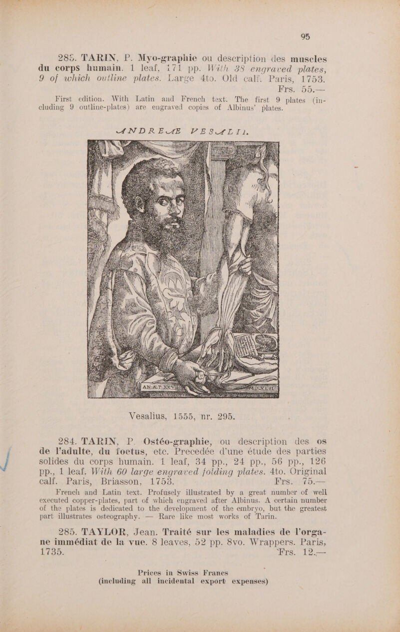 285. TARIN, P. Myo-graphie ou description des muscles du corps humain. 1 leaf, i71 pp. Wiih 38 engraved plates, 9 of which outhne plates. Large 4to. Old calf. Paris, 1753. | Frs. 55.— First edition. With Latin and French text. The first 9 plates (in- cluding 9 outline-plates) are engraved copies of Albinus’ plates. 284. TARIN, P. Ostéo-graphie, ou description des os de Vadulte, du foetus, etc. Precedée d’une étude des parties solides tu corps humam. i leat, 34 pp) 24° pp., 56° pp., 126 pp., 1 leaf. With 60 large engraved folding plates. 4to. Original calf. Paris, Briasson, 1753. Frs. 75.— French and Latin text. Profusely illustrated by a great number of well executed copper-plates, part of which engraved after Albinus. A certain number of the plates is dedicated to the development of the embryo, but the greatest part illustrates osteography. — Rare like most works of Tarin. 285. TAYLOR, Jean. Traité sur les maladies de Vorga- ne immédiat de la vue. 8 leaves, 52 pp. 8vo. Wrappers. Paris, Lian. Frs. 12.— a Prices in Swiss Frances